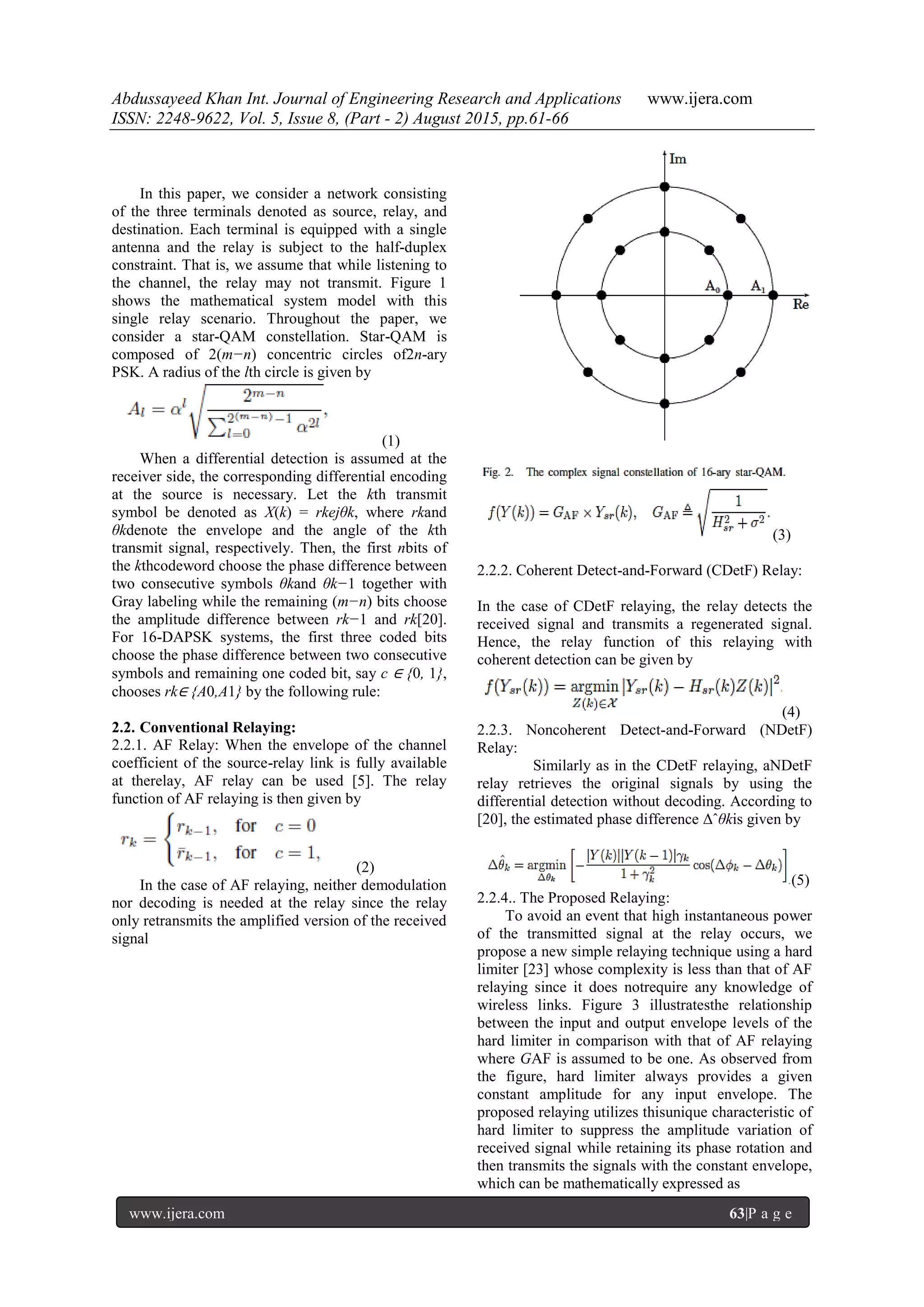 Abdussayeed Khan Int. Journal of Engineering Research and Applications www.ijera.com
ISSN: 2248-9622, Vol. 5, Issue 8, (Part - 2) August 2015, pp.61-66
www.ijera.com 63|P a g e
In this paper, we consider a network consisting
of the three terminals denoted as source, relay, and
destination. Each terminal is equipped with a single
antenna and the relay is subject to the half-duplex
constraint. That is, we assume that while listening to
the channel, the relay may not transmit. Figure 1
shows the mathematical system model with this
single relay scenario. Throughout the paper, we
consider a star-QAM constellation. Star-QAM is
composed of 2(m−n) concentric circles of2n-ary
PSK. A radius of the lth circle is given by
(1)
When a differential detection is assumed at the
receiver side, the corresponding differential encoding
at the source is necessary. Let the kth transmit
symbol be denoted as X(k) = rkejθk, where rkand
θkdenote the envelope and the angle of the kth
transmit signal, respectively. Then, the first nbits of
the kthcodeword choose the phase difference between
two consecutive symbols θkand θk−1 together with
Gray labeling while the remaining (m−n) bits choose
the amplitude difference between rk−1 and rk[20].
For 16-DAPSK systems, the first three coded bits
choose the phase difference between two consecutive
symbols and remaining one coded bit, say c ∈ {0, 1},
chooses rk∈ {A0,A1} by the following rule:
2.2. Conventional Relaying:
2.2.1. AF Relay: When the envelope of the channel
coefficient of the source-relay link is fully available
at therelay, AF relay can be used [5]. The relay
function of AF relaying is then given by
(2)
In the case of AF relaying, neither demodulation
nor decoding is needed at the relay since the relay
only retransmits the amplified version of the received
signal
(3)
2.2.2. Coherent Detect-and-Forward (CDetF) Relay:
In the case of CDetF relaying, the relay detects the
received signal and transmits a regenerated signal.
Hence, the relay function of this relaying with
coherent detection can be given by
(4)
2.2.3. Noncoherent Detect-and-Forward (NDetF)
Relay:
Similarly as in the CDetF relaying, aNDetF
relay retrieves the original signals by using the
differential detection without decoding. According to
[20], the estimated phase difference Δˆθkis given by
(5)
2.2.4.. The Proposed Relaying:
To avoid an event that high instantaneous power
of the transmitted signal at the relay occurs, we
propose a new simple relaying technique using a hard
limiter [23] whose complexity is less than that of AF
relaying since it does notrequire any knowledge of
wireless links. Figure 3 illustratesthe relationship
between the input and output envelope levels of the
hard limiter in comparison with that of AF relaying
where GAF is assumed to be one. As observed from
the figure, hard limiter always provides a given
constant amplitude for any input envelope. The
proposed relaying utilizes thisunique characteristic of
hard limiter to suppress the amplitude variation of
received signal while retaining its phase rotation and
then transmits the signals with the constant envelope,
which can be mathematically expressed as
 