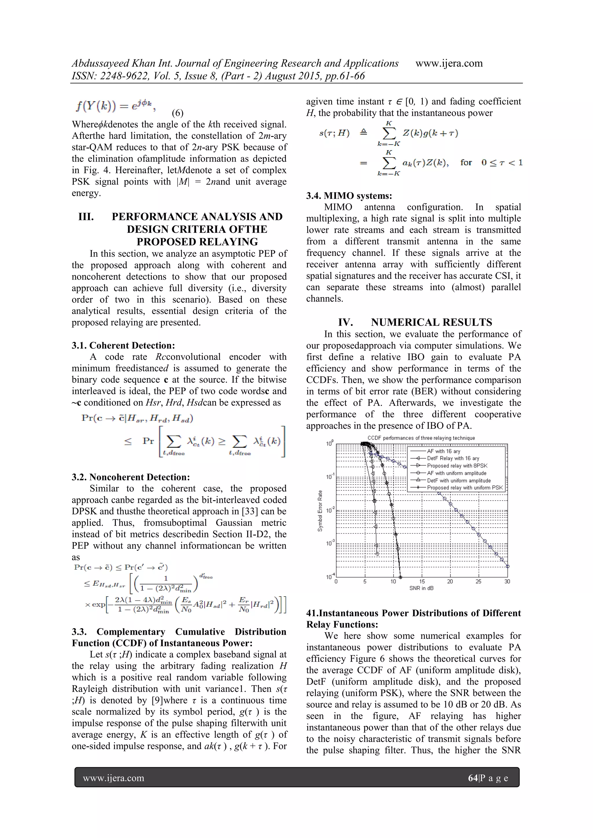 Abdussayeed Khan Int. Journal of Engineering Research and Applications www.ijera.com
ISSN: 2248-9622, Vol. 5, Issue 8, (Part - 2) August 2015, pp.61-66
www.ijera.com 64|P a g e
(6)
Whereϕkdenotes the angle of the kth received signal.
Afterthe hard limitation, the constellation of 2m-ary
star-QAM reduces to that of 2n-ary PSK because of
the elimination ofamplitude information as depicted
in Fig. 4. Hereinafter, letMdenote a set of complex
PSK signal points with |M| = 2nand unit average
energy.
III. PERFORMANCE ANALYSIS AND
DESIGN CRITERIA OFTHE
PROPOSED RELAYING
In this section, we analyze an asymptotic PEP of
the proposed approach along with coherent and
noncoherent detections to show that our proposed
approach can achieve full diversity (i.e., diversity
order of two in this scenario). Based on these
analytical results, essential design criteria of the
proposed relaying are presented.
3.1. Coherent Detection:
A code rate Rcconvolutional encoder with
minimum freedistanced is assumed to generate the
binary code sequence c at the source. If the bitwise
interleaved is ideal, the PEP of two code wordsc and
~c conditioned on Hsr, Hrd, Hsdcan be expressed as
3.2. Noncoherent Detection:
Similar to the coherent case, the proposed
approach canbe regarded as the bit-interleaved coded
DPSK and thusthe theoretical approach in [33] can be
applied. Thus, fromsuboptimal Gaussian metric
instead of bit metrics describedin Section II-D2, the
PEP without any channel informationcan be written
as
3.3. Complementary Cumulative Distribution
Function (CCDF) of Instantaneous Power:
Let s(τ ;H) indicate a complex baseband signal at
the relay using the arbitrary fading realization H
which is a positive real random variable following
Rayleigh distribution with unit variance1. Then s(τ
;H) is denoted by [9]where τ is a continuous time
scale normalized by its symbol period, g(τ ) is the
impulse response of the pulse shaping filterwith unit
average energy, K is an effective length of g(τ ) of
one-sided impulse response, and ak(τ ) , g(k + τ ). For
agiven time instant τ ∈ [0, 1) and fading coefficient
H, the probability that the instantaneous power
3.4. MIMO systems:
MIMO antenna configuration. In spatial
multiplexing, a high rate signal is split into multiple
lower rate streams and each stream is transmitted
from a different transmit antenna in the same
frequency channel. If these signals arrive at the
receiver antenna array with sufficiently different
spatial signatures and the receiver has accurate CSI, it
can separate these streams into (almost) parallel
channels.
IV. NUMERICAL RESULTS
In this section, we evaluate the performance of
our proposedapproach via computer simulations. We
first define a relative IBO gain to evaluate PA
efficiency and show performance in terms of the
CCDFs. Then, we show the performance comparison
in terms of bit error rate (BER) without considering
the effect of PA. Afterwards, we investigate the
performance of the three different cooperative
approaches in the presence of IBO of PA.
41.Instantaneous Power Distributions of Different
Relay Functions:
We here show some numerical examples for
instantaneous power distributions to evaluate PA
efficiency Figure 6 shows the theoretical curves for
the average CCDF of AF (uniform amplitude disk),
DetF (uniform amplitude disk), and the proposed
relaying (uniform PSK), where the SNR between the
source and relay is assumed to be 10 dB or 20 dB. As
seen in the figure, AF relaying has higher
instantaneous power than that of the other relays due
to the noisy characteristic of transmit signals before
the pulse shaping filter. Thus, the higher the SNR
 