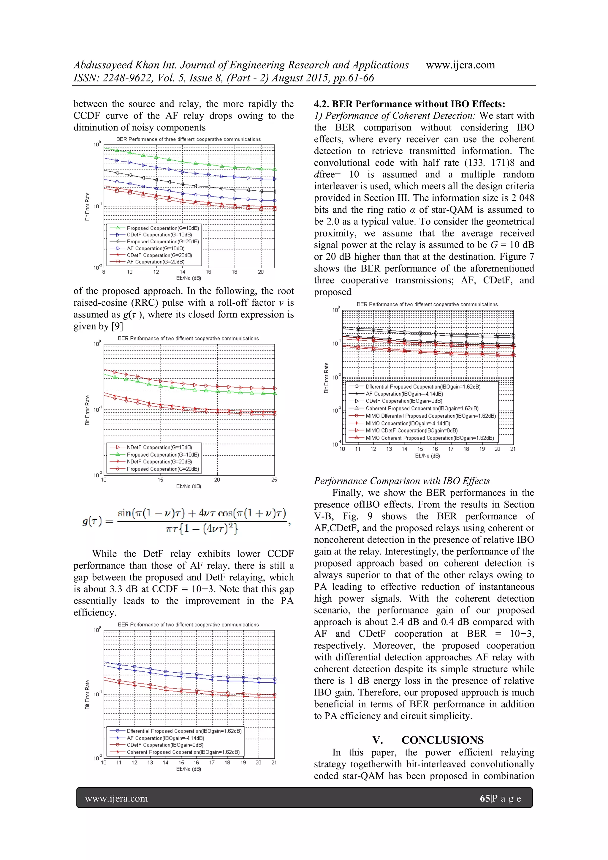 Abdussayeed Khan Int. Journal of Engineering Research and Applications www.ijera.com
ISSN: 2248-9622, Vol. 5, Issue 8, (Part - 2) August 2015, pp.61-66
www.ijera.com 65|P a g e
between the source and relay, the more rapidly the
CCDF curve of the AF relay drops owing to the
diminution of noisy components
of the proposed approach. In the following, the root
raised-cosine (RRC) pulse with a roll-off factor ν is
assumed as g(τ ), where its closed form expression is
given by [9]
While the DetF relay exhibits lower CCDF
performance than those of AF relay, there is still a
gap between the proposed and DetF relaying, which
is about 3.3 dB at CCDF = 10−3. Note that this gap
essentially leads to the improvement in the PA
efficiency.
4.2. BER Performance without IBO Effects:
1) Performance of Coherent Detection: We start with
the BER comparison without considering IBO
effects, where every receiver can use the coherent
detection to retrieve transmitted information. The
convolutional code with half rate (133, 171)8 and
dfree= 10 is assumed and a multiple random
interleaver is used, which meets all the design criteria
provided in Section III. The information size is 2 048
bits and the ring ratio α of star-QAM is assumed to
be 2.0 as a typical value. To consider the geometrical
proximity, we assume that the average received
signal power at the relay is assumed to be G = 10 dB
or 20 dB higher than that at the destination. Figure 7
shows the BER performance of the aforementioned
three cooperative transmissions; AF, CDetF, and
proposed
Performance Comparison with IBO Effects
Finally, we show the BER performances in the
presence ofIBO effects. From the results in Section
V-B, Fig. 9 shows the BER performance of
AF,CDetF, and the proposed relays using coherent or
noncoherent detection in the presence of relative IBO
gain at the relay. Interestingly, the performance of the
proposed approach based on coherent detection is
always superior to that of the other relays owing to
PA leading to effective reduction of instantaneous
high power signals. With the coherent detection
scenario, the performance gain of our proposed
approach is about 2.4 dB and 0.4 dB compared with
AF and CDetF cooperation at BER = 10−3,
respectively. Moreover, the proposed cooperation
with differential detection approaches AF relay with
coherent detection despite its simple structure while
there is 1 dB energy loss in the presence of relative
IBO gain. Therefore, our proposed approach is much
beneficial in terms of BER performance in addition
to PA efficiency and circuit simplicity.
V. CONCLUSIONS
In this paper, the power efficient relaying
strategy togetherwith bit-interleaved convolutionally
coded star-QAM has been proposed in combination
 