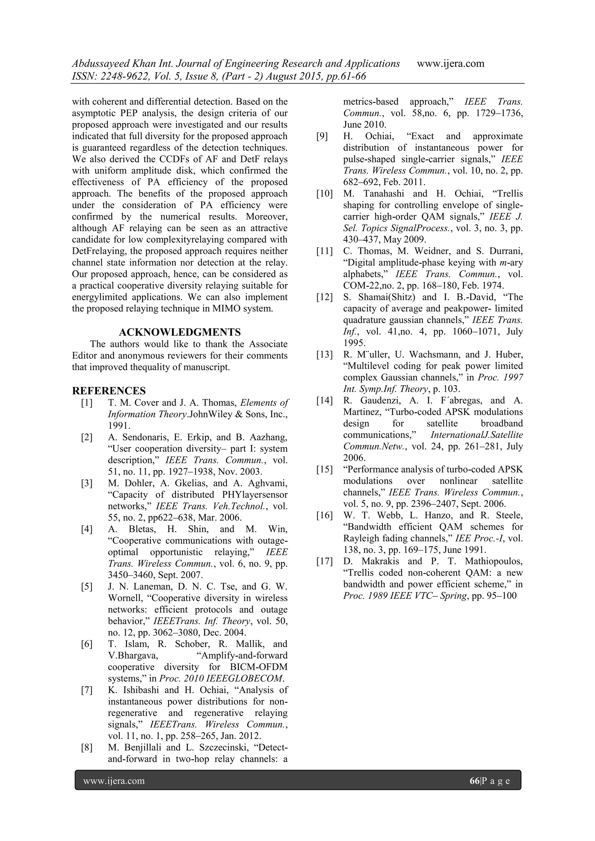 Abdussayeed Khan Int. Journal of Engineering Research and Applications www.ijera.com
ISSN: 2248-9622, Vol. 5, Issue 8, (Part - 2) August 2015, pp.61-66
www.ijera.com 66|P a g e
with coherent and differential detection. Based on the
asymptotic PEP analysis, the design criteria of our
proposed approach were investigated and our results
indicated that full diversity for the proposed approach
is guaranteed regardless of the detection techniques.
We also derived the CCDFs of AF and DetF relays
with uniform amplitude disk, which confirmed the
effectiveness of PA efficiency of the proposed
approach. The benefits of the proposed approach
under the consideration of PA efficiency were
confirmed by the numerical results. Moreover,
although AF relaying can be seen as an attractive
candidate for low complexityrelaying compared with
DetFrelaying, the proposed approach requires neither
channel state information nor detection at the relay.
Our proposed approach, hence, can be considered as
a practical cooperative diversity relaying suitable for
energylimited applications. We can also implement
the proposed relaying technique in MIMO system.
ACKNOWLEDGMENTS
The authors would like to thank the Associate
Editor and anonymous reviewers for their comments
that improved thequality of manuscript.
REFERENCES
[1] T. M. Cover and J. A. Thomas, Elements of
Information Theory.JohnWiley & Sons, Inc.,
1991.
[2] A. Sendonaris, E. Erkip, and B. Aazhang,
―User cooperation diversity– part I: system
description,‖ IEEE Trans. Commun., vol.
51, no. 11, pp. 1927–1938, Nov. 2003.
[3] M. Dohler, A. Gkelias, and A. Aghvami,
―Capacity of distributed PHYlayersensor
networks,‖ IEEE Trans. Veh.Technol., vol.
55, no. 2, pp622–638, Mar. 2006.
[4] A. Bletas, H. Shin, and M. Win,
―Cooperative communications with outage-
optimal opportunistic relaying,‖ IEEE
Trans. Wireless Commun., vol. 6, no. 9, pp.
3450–3460, Sept. 2007.
[5] J. N. Laneman, D. N. C. Tse, and G. W.
Wornell, ―Cooperative diversity in wireless
networks: efficient protocols and outage
behavior,‖ IEEETrans. Inf. Theory, vol. 50,
no. 12, pp. 3062–3080, Dec. 2004.
[6] T. Islam, R. Schober, R. Mallik, and
V.Bhargava, ―Amplify-and-forward
cooperative diversity for BICM-OFDM
systems,‖ in Proc. 2010 IEEEGLOBECOM.
[7] K. Ishibashi and H. Ochiai, ―Analysis of
instantaneous power distributions for non-
regenerative and regenerative relaying
signals,‖ IEEETrans. Wireless Commun.,
vol. 11, no. 1, pp. 258–265, Jan. 2012.
[8] M. Benjillali and L. Szczecinski, ―Detect-
and-forward in two-hop relay channels: a
metrics-based approach,‖ IEEE Trans.
Commun., vol. 58,no. 6, pp. 1729–1736,
June 2010.
[9] H. Ochiai, ―Exact and approximate
distribution of instantaneous power for
pulse-shaped single-carrier signals,‖ IEEE
Trans. Wireless Commun., vol. 10, no. 2, pp.
682–692, Feb. 2011.
[10] M. Tanahashi and H. Ochiai, ―Trellis
shaping for controlling envelope of single-
carrier high-order QAM signals,‖ IEEE J.
Sel. Topics SignalProcess., vol. 3, no. 3, pp.
430–437, May 2009.
[11] C. Thomas, M. Weidner, and S. Durrani,
―Digital amplitude-phase keying with m-ary
alphabets,‖ IEEE Trans. Commun., vol.
COM-22,no. 2, pp. 168–180, Feb. 1974.
[12] S. Shamai(Shitz) and I. B.-David, ―The
capacity of average and peakpower- limited
quadrature gaussian channels,‖ IEEE Trans.
Inf., vol. 41,no. 4, pp. 1060–1071, July
1995.
[13] R. M¨uller, U. Wachsmann, and J. Huber,
―Multilevel coding for peak power limited
complex Gaussian channels,‖ in Proc. 1997
Int. Symp.Inf. Theory, p. 103.
[14] R. Gaudenzi, A. I. F´abregas, and A.
Martinez, ―Turbo-coded APSK modulations
design for satellite broadband
communications,‖ InternationalJ.Satellite
Commun.Netw., vol. 24, pp. 261–281, July
2006.
[15] ―Performance analysis of turbo-coded APSK
modulations over nonlinear satellite
channels,‖ IEEE Trans. Wireless Commun.,
vol. 5, no. 9, pp. 2396–2407, Sept. 2006.
[16] W. T. Webb, L. Hanzo, and R. Steele,
―Bandwidth efficient QAM schemes for
Rayleigh fading channels,‖ IEE Proc.-I, vol.
138, no. 3, pp. 169–175, June 1991.
[17] D. Makrakis and P. T. Mathiopoulos,
―Trellis coded non-coherent QAM: a new
bandwidth and power efficient scheme,‖ in
Proc. 1989 IEEE VTC– Spring, pp. 95–100
 