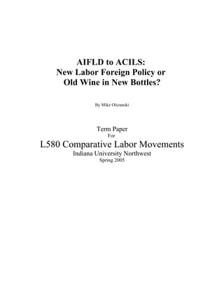 AIFLD to ACILS:
   New Labor Foreign Policy or
    Old Wine in New Bottles?

              By Mike Olszanski




               Term Paper
                    For
L580 Comparative Labor Movements
       Indiana University Northwest
                Spring 2005
 
