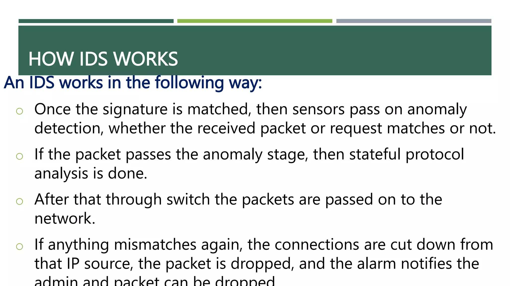 HOW IDS WORKS
An IDS works in the following way:
o Once the signature is matched, then sensors pass on anomaly
detection, whether the received packet or request matches or not.
o If the packet passes the anomaly stage, then stateful protocol
analysis is done.
o After that through switch the packets are passed on to the
network.
o If anything mismatches again, the connections are cut down from
that IP source, the packet is dropped, and the alarm notifies the
 