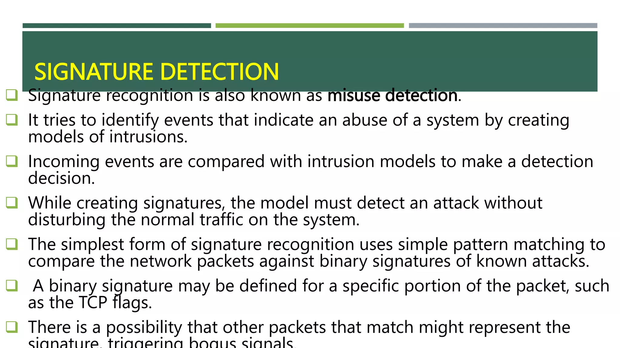 SIGNATURE DETECTION
 Signature recognition is also known as misuse detection.
 It tries to identify events that indicate an abuse of a system by creating
models of intrusions.
 Incoming events are compared with intrusion models to make a detection
decision.
 While creating signatures, the model must detect an attack without
disturbing the normal traffic on the system.
 The simplest form of signature recognition uses simple pattern matching to
compare the network packets against binary signatures of known attacks.
 A binary signature may be defined for a specific portion of the packet, such
as the TCP flags.
 There is a possibility that other packets that match might represent the
 