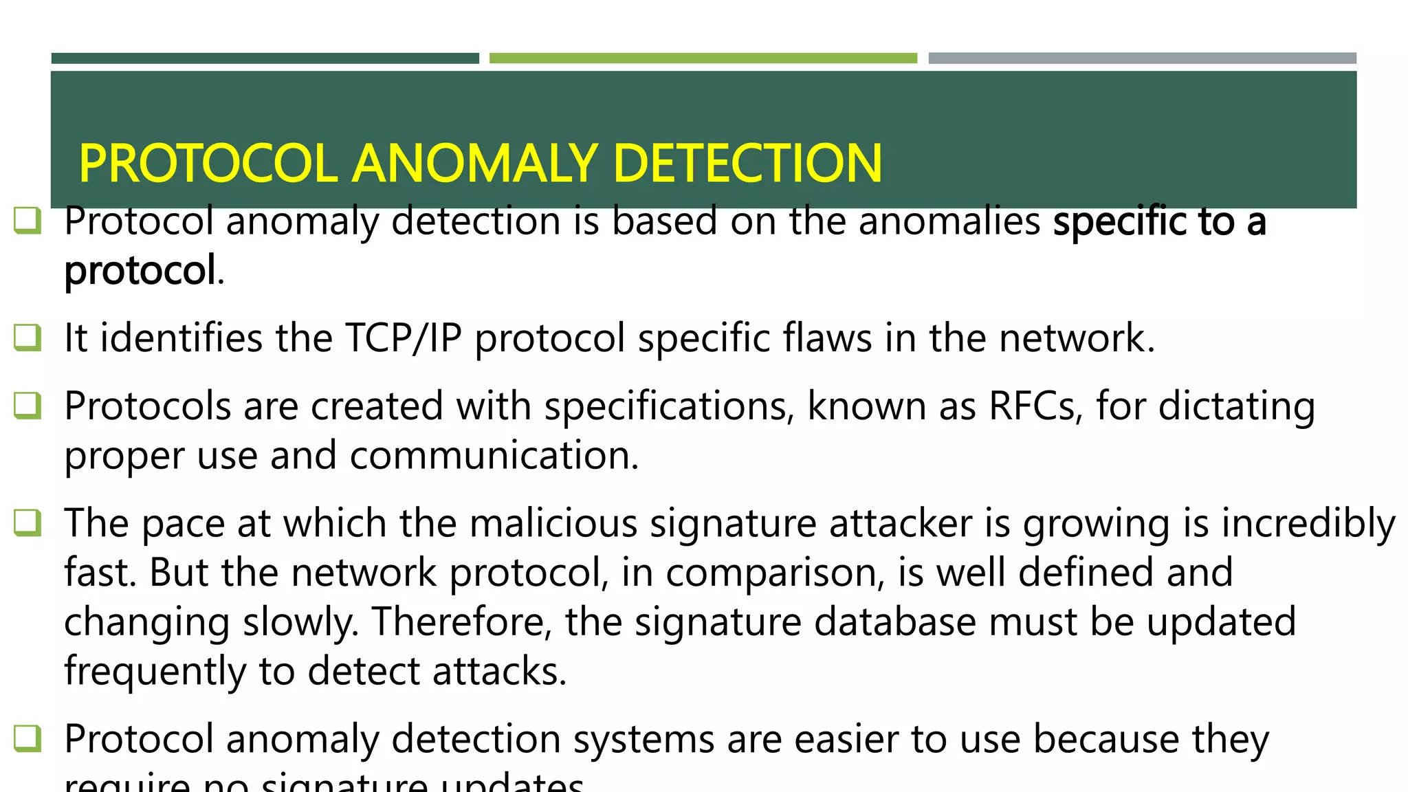 PROTOCOL ANOMALY DETECTION
 Protocol anomaly detection is based on the anomalies specific to a
protocol.
 It identifies the TCP/IP protocol specific flaws in the network.
 Protocols are created with specifications, known as RFCs, for dictating
proper use and communication.
 The pace at which the malicious signature attacker is growing is incredibly
fast. But the network protocol, in comparison, is well defined and
changing slowly. Therefore, the signature database must be updated
frequently to detect attacks.
 Protocol anomaly detection systems are easier to use because they
 