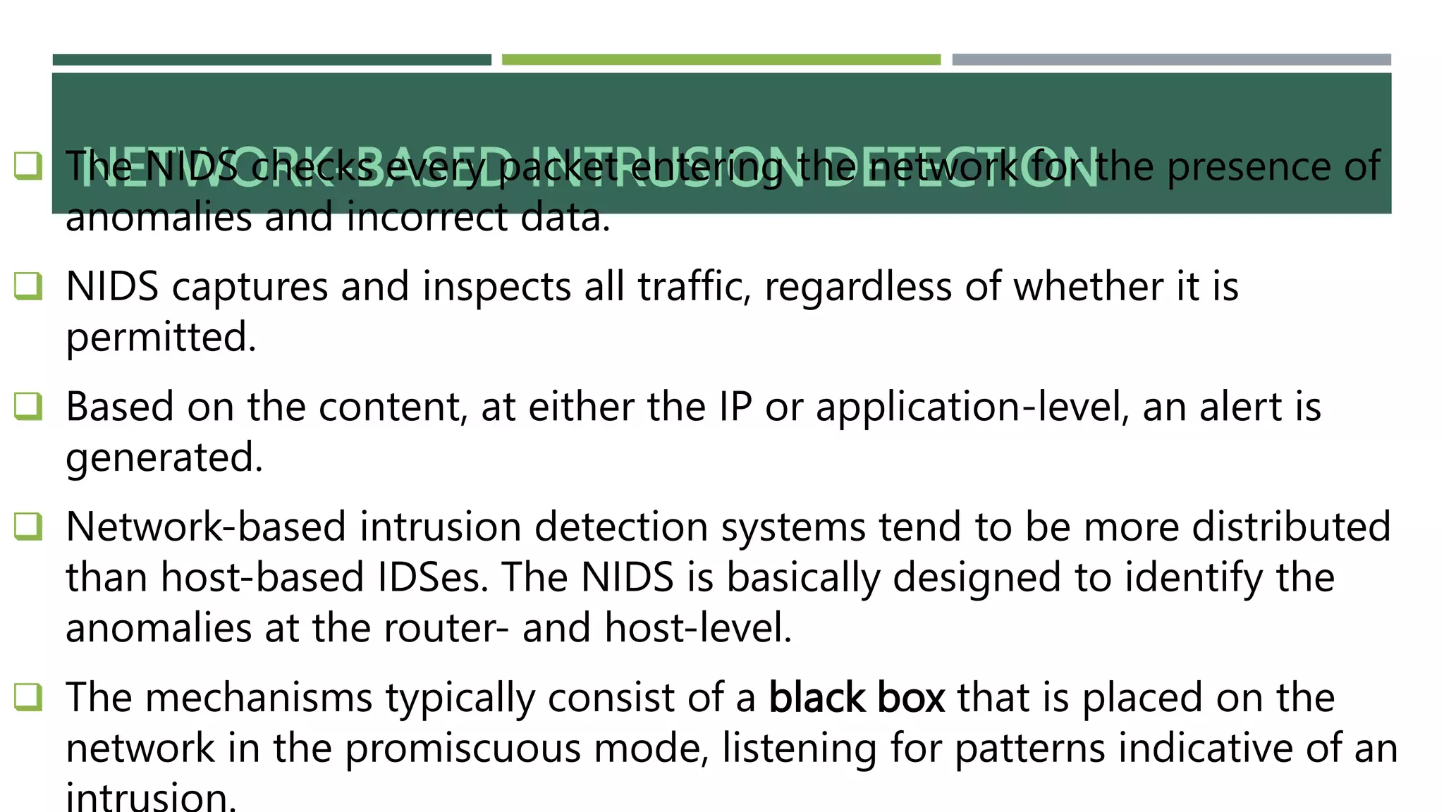 NETWORK-BASED INTRUSION DETECTION
 The NIDS checks every packet entering the network for the presence of
anomalies and incorrect data.
 NIDS captures and inspects all traffic, regardless of whether it is
permitted.
 Based on the content, at either the IP or application-level, an alert is
generated.
 Network-based intrusion detection systems tend to be more distributed
than host-based IDSes. The NIDS is basically designed to identify the
anomalies at the router- and host-level.
 The mechanisms typically consist of a black box that is placed on the
network in the promiscuous mode, listening for patterns indicative of an
 