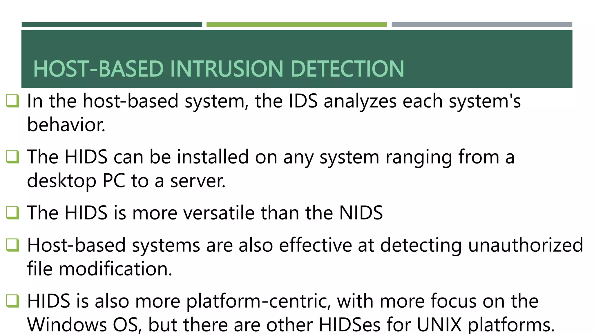 HOST-BASED INTRUSION DETECTION
 In the host-based system, the IDS analyzes each system's
behavior.
 The HIDS can be installed on any system ranging from a
desktop PC to a server.
 The HIDS is more versatile than the NIDS
 Host-based systems are also effective at detecting unauthorized
file modification.
 HIDS is also more platform-centric, with more focus on the
Windows OS, but there are other HIDSes for UNIX platforms.
 