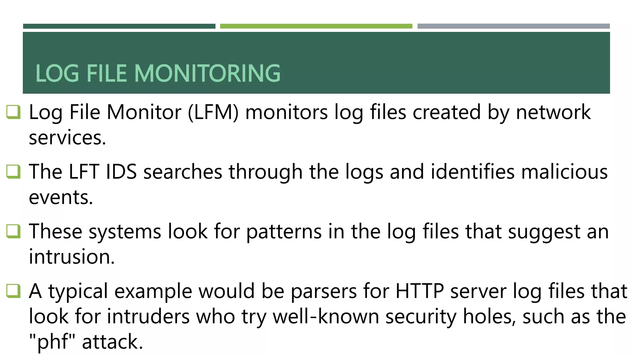 LOG FILE MONITORING
 Log File Monitor (LFM) monitors log files created by network
services.
 The LFT IDS searches through the logs and identifies malicious
events.
 These systems look for patterns in the log files that suggest an
intrusion.
 A typical example would be parsers for HTTP server log files that
look for intruders who try well-known security holes, such as the
"phf" attack.
 