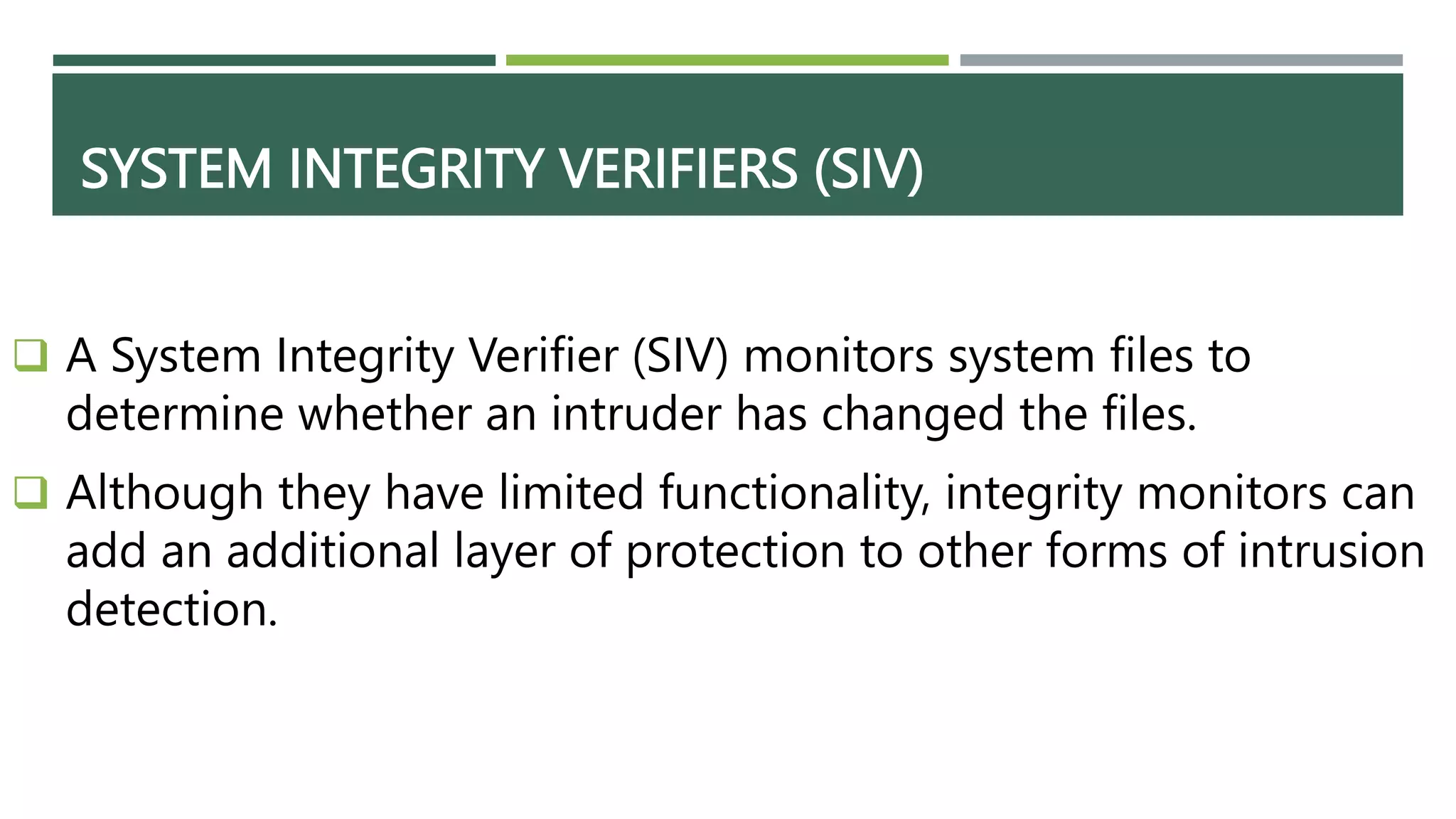 SYSTEM INTEGRITY VERIFIERS (SIV)
 A System Integrity Verifier (SIV) monitors system files to
determine whether an intruder has changed the files.
 Although they have limited functionality, integrity monitors can
add an additional layer of protection to other forms of intrusion
detection.
 