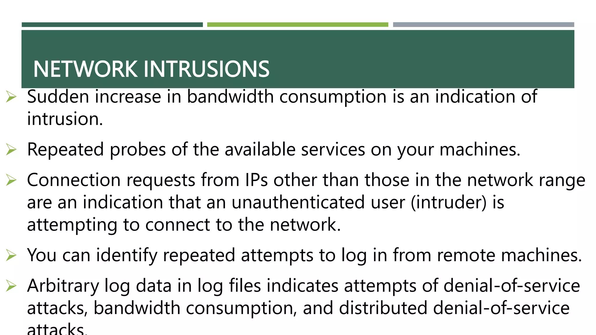 NETWORK INTRUSIONS
 Sudden increase in bandwidth consumption is an indication of
intrusion.
 Repeated probes of the available services on your machines.
 Connection requests from IPs other than those in the network range
are an indication that an unauthenticated user (intruder) is
attempting to connect to the network.
 You can identify repeated attempts to log in from remote machines.
 Arbitrary log data in log files indicates attempts of denial-of-service
attacks, bandwidth consumption, and distributed denial-of-service
 
