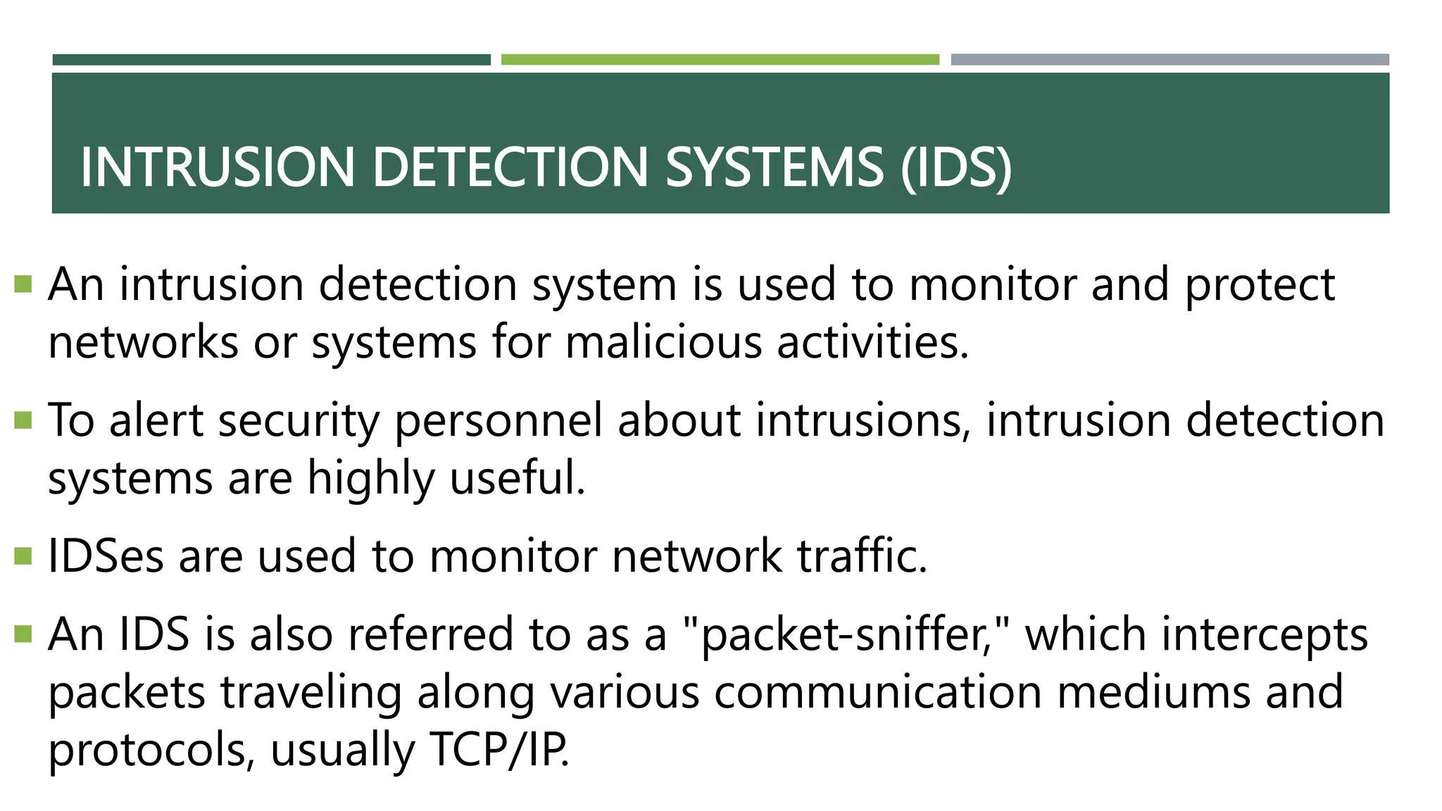 INTRUSION DETECTION SYSTEMS (IDS)
 An intrusion detection system is used to monitor and protect
networks or systems for malicious activities.
 To alert security personnel about intrusions, intrusion detection
systems are highly useful.
 IDSes are used to monitor network traffic.
 An IDS is also referred to as a "packet-sniffer," which intercepts
packets traveling along various communication mediums and
protocols, usually TCP/IP.
 