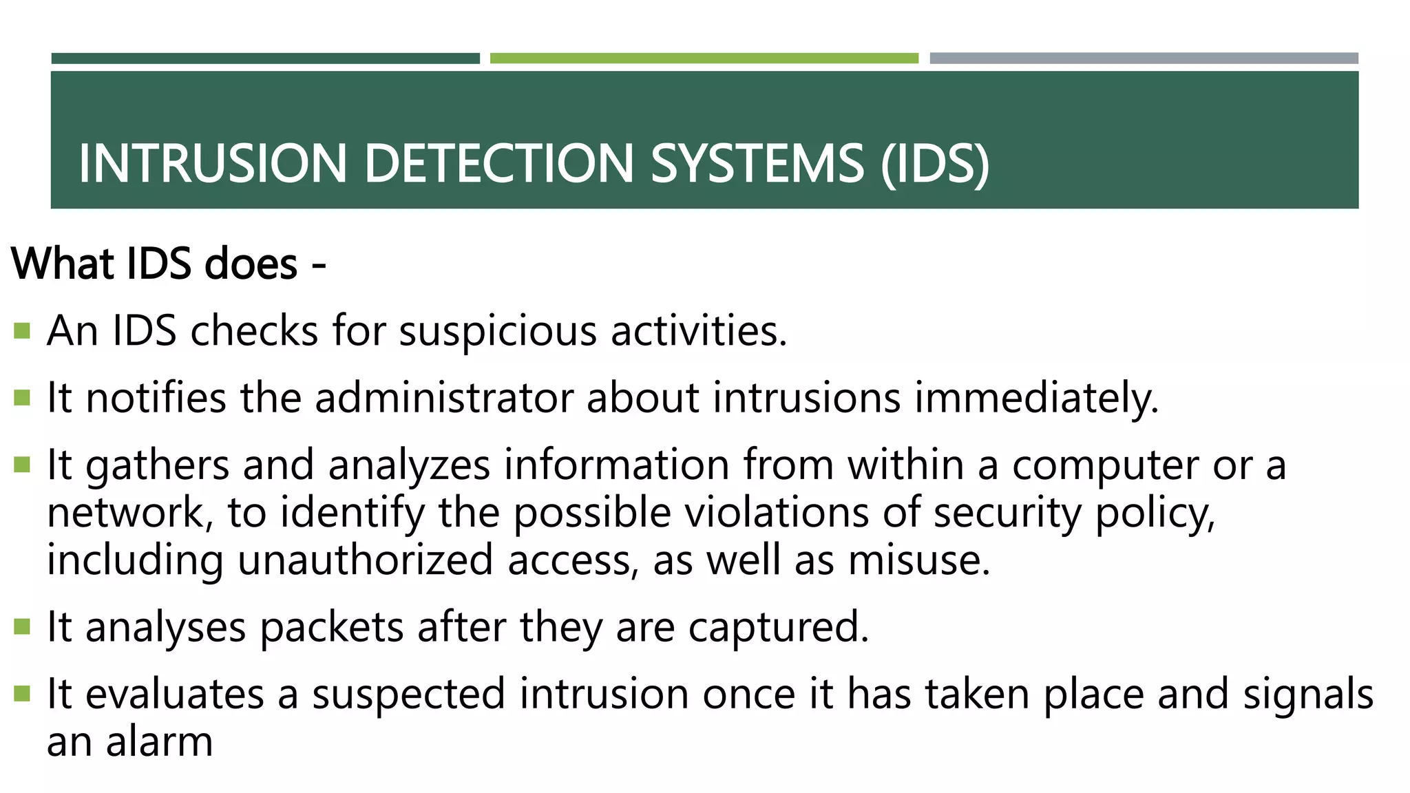 INTRUSION DETECTION SYSTEMS (IDS)
What IDS does -
 An IDS checks for suspicious activities.
 It notifies the administrator about intrusions immediately.
 It gathers and analyzes information from within a computer or a
network, to identify the possible violations of security policy,
including unauthorized access, as well as misuse.
 It analyses packets after they are captured.
 It evaluates a suspected intrusion once it has taken place and signals
an alarm
 