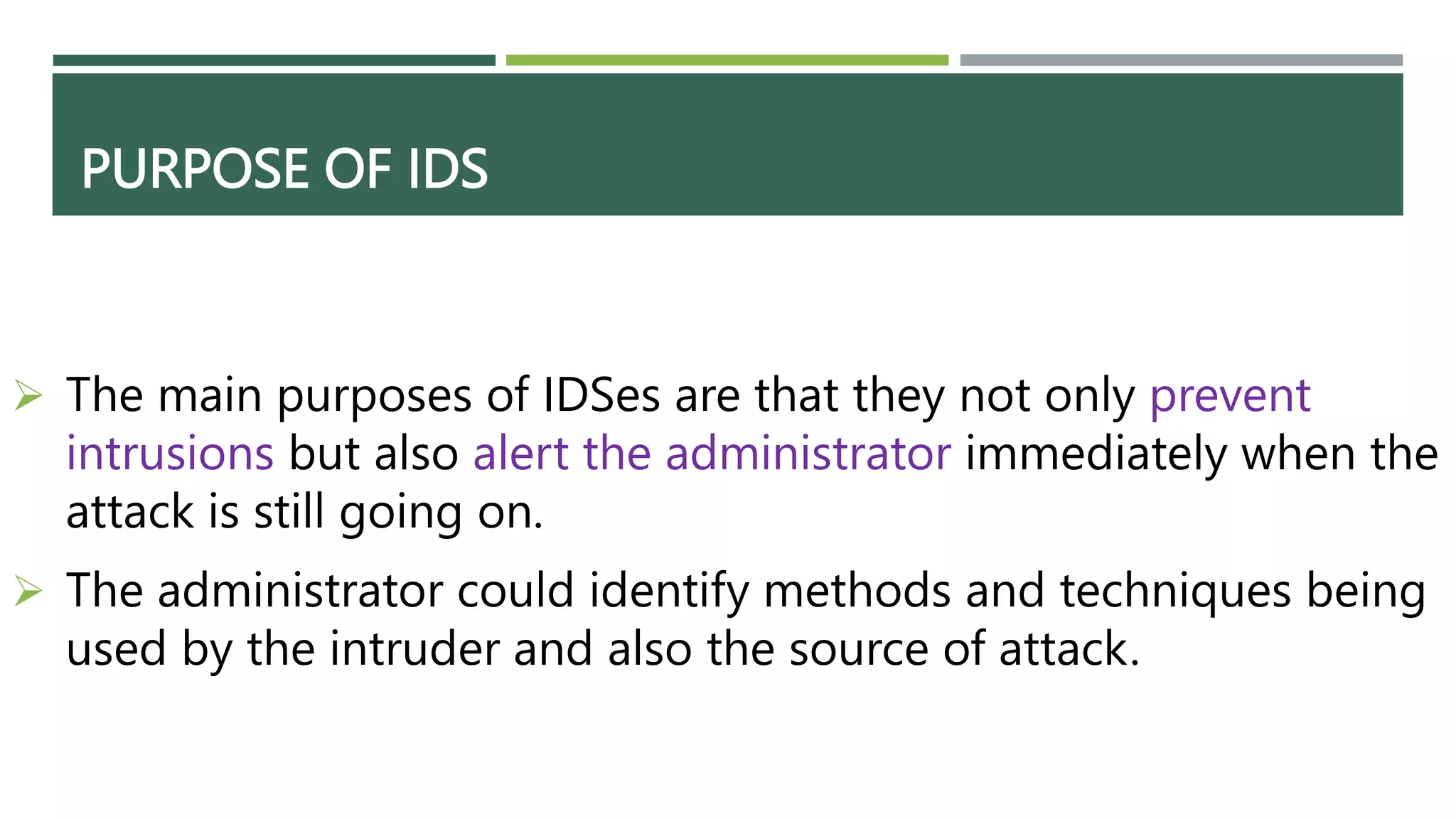 PURPOSE OF IDS
 The main purposes of IDSes are that they not only prevent
intrusions but also alert the administrator immediately when the
attack is still going on.
 The administrator could identify methods and techniques being
used by the intruder and also the source of attack.
 