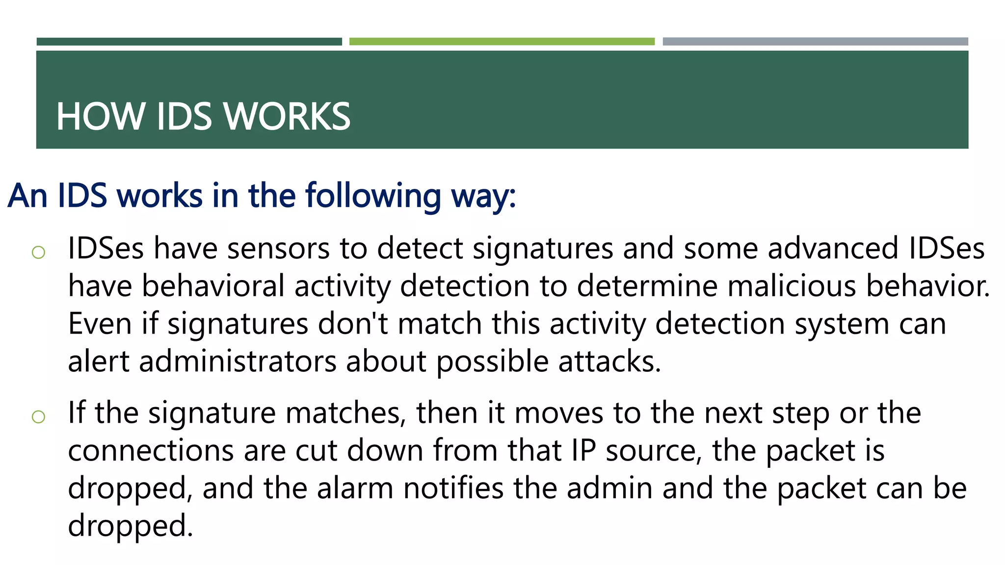 HOW IDS WORKS
An IDS works in the following way:
o IDSes have sensors to detect signatures and some advanced IDSes
have behavioral activity detection to determine malicious behavior.
Even if signatures don't match this activity detection system can
alert administrators about possible attacks.
o If the signature matches, then it moves to the next step or the
connections are cut down from that IP source, the packet is
dropped, and the alarm notifies the admin and the packet can be
dropped.
 