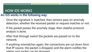 HOW IDS WORKS
An IDS works in the following way:
o Once the signature is matched, then sensors pass on anomaly
detection, whether the received packet or request matches or not.
o If the packet passes the anomaly stage, then stateful protocol
analysis is done.
o After that through switch the packets are passed on to the
network.
o If anything mismatches again, the connections are cut down from
that IP source, the packet is dropped, and the alarm notifies the
 