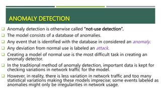 ANOMALY DETECTION
 Anomaly detection is otherwise called “not-use detection”.
 The model consists of a database of anomalies.
 Any event that is identified with the database in considered an anomaly.
 Any deviation from normal use is labeled an attack.
 Creating a model of normal use is the most difficult task in creating an
anomaly detector.
 In the traditional method of anomaly detection, important data is kept for
checking variations in network traffic for the model.
 However, in reality, there is less variation in network traffic and too many
statistical variations making these models imprecise; some events labeled as
anomalies might only be irregularities in network usage.
 