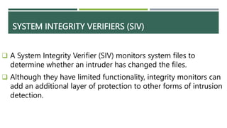 SYSTEM INTEGRITY VERIFIERS (SIV)
 A System Integrity Verifier (SIV) monitors system files to
determine whether an intruder has changed the files.
 Although they have limited functionality, integrity monitors can
add an additional layer of protection to other forms of intrusion
detection.
 