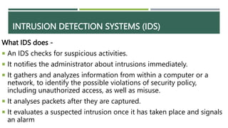 INTRUSION DETECTION SYSTEMS (IDS)
What IDS does -
 An IDS checks for suspicious activities.
 It notifies the administrator about intrusions immediately.
 It gathers and analyzes information from within a computer or a
network, to identify the possible violations of security policy,
including unauthorized access, as well as misuse.
 It analyses packets after they are captured.
 It evaluates a suspected intrusion once it has taken place and signals
an alarm
 