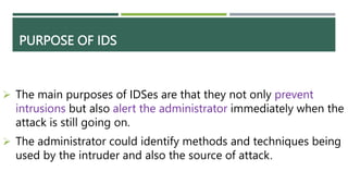 PURPOSE OF IDS
 The main purposes of IDSes are that they not only prevent
intrusions but also alert the administrator immediately when the
attack is still going on.
 The administrator could identify methods and techniques being
used by the intruder and also the source of attack.
 