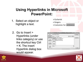 Using Hyperlinks in Microsoft
PowerPoint:
1. Select an object or
highlight a text.
2. Go to Insert >
Hyperlinks (under
links category) or use
the shortcut key Ctrl
+ K. The insert
Hyperlink dialog box
would appear.
 