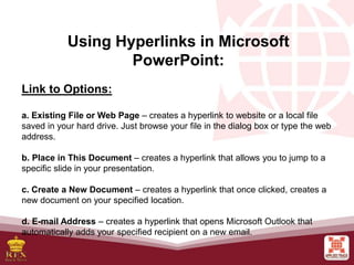 Using Hyperlinks in Microsoft
PowerPoint:
Link to Options:
a. Existing File or Web Page – creates a hyperlink to website or a local file
saved in your hard drive. Just browse your file in the dialog box or type the web
address.
b. Place in This Document – creates a hyperlink that allows you to jump to a
specific slide in your presentation.
c. Create a New Document – creates a hyperlink that once clicked, creates a
new document on your specified location.
d. E-mail Address – creates a hyperlink that opens Microsoft Outlook that
automatically adds your specified recipient on a new email.
 