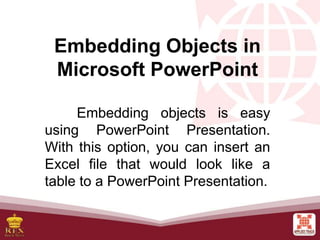 Embedding Objects in
Microsoft PowerPoint
Embedding objects is easy
using PowerPoint Presentation.
With this option, you can insert an
Excel file that would look like a
table to a PowerPoint Presentation.
 