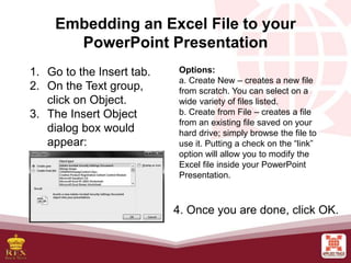 Embedding an Excel File to your
PowerPoint Presentation
1. Go to the Insert tab.
2. On the Text group,
click on Object.
3. The Insert Object
dialog box would
appear:
Options:
a. Create New – creates a new file
from scratch. You can select on a
wide variety of files listed.
b. Create from File – creates a file
from an existing file saved on your
hard drive; simply browse the file to
use it. Putting a check on the “link”
option will allow you to modify the
Excel file inside your PowerPoint
Presentation.
4. Once you are done, click OK.
 