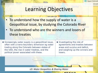 Learning Objectives
• To understand how the supply of water is a
Geopolitical issue, by studying the Colorado River
• To understand who are the winners and losers of
these treaties
LO: Water Geopolitics & Sharing Water
 