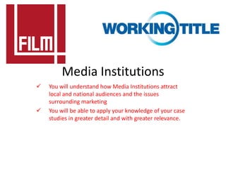 Media Institutions
   You will understand how Media Institutions attract
    local and national audiences and the issues
    surrounding marketing
   You will be able to apply your knowledge of your case
    studies in greater detail and with greater relevance.
 