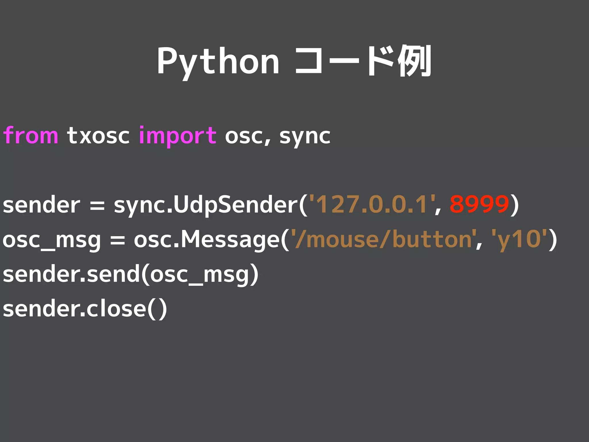 from txosc import osc, sync
sender = sync.UdpSender('127.0.0.1', 8999)
osc_msg = osc.Message('/mouse/button', 'y10')
sender.send(osc_msg)
sender.close()
Python コード例
 