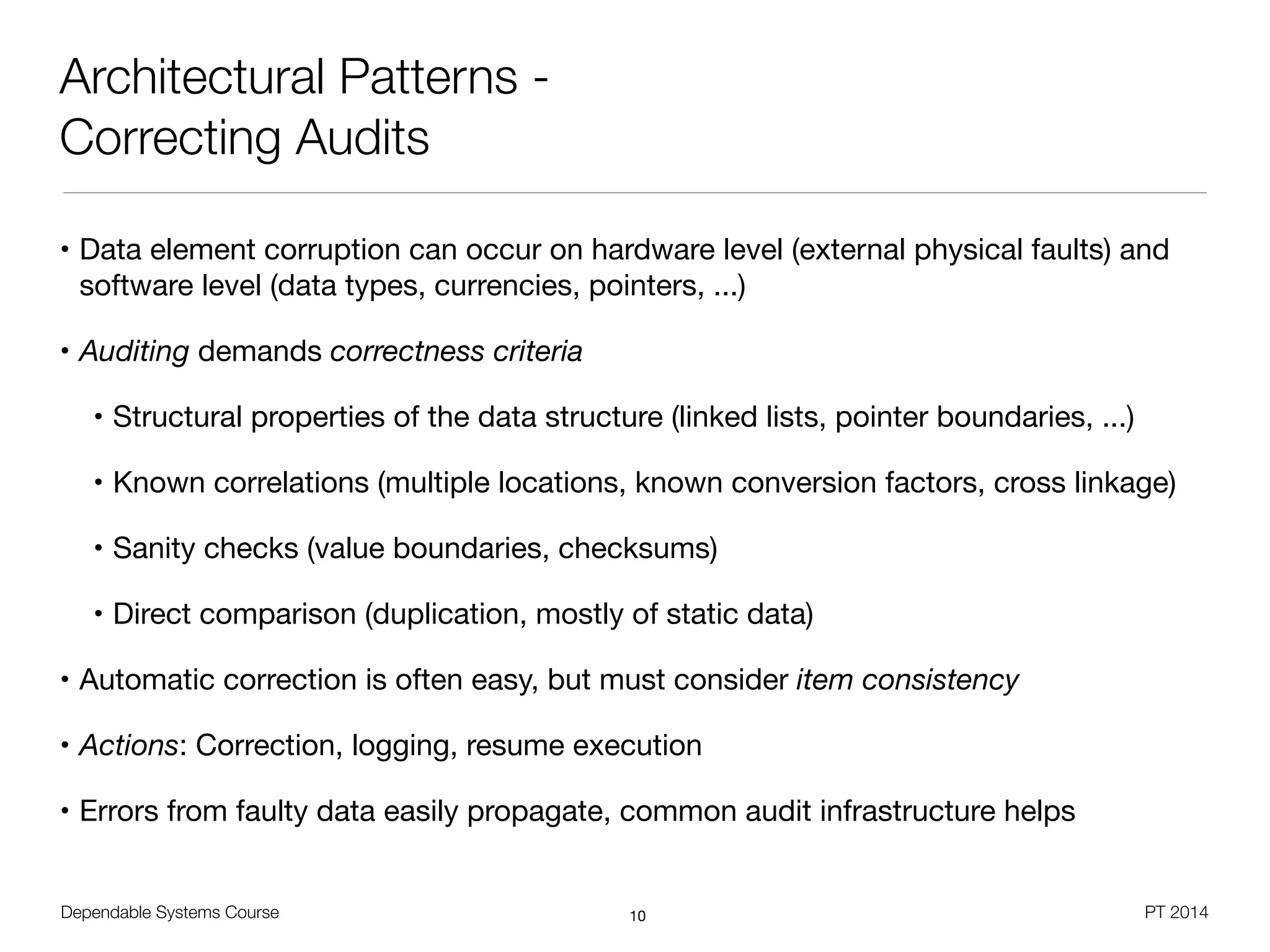 Dependable Systems Course PT 2014
Architectural Patterns -
Correcting Audits
• Data element corruption can occur on hardware level (external physical faults) and
software level (data types, currencies, pointers, ...)

• Auditing demands correctness criteria
• Structural properties of the data structure (linked lists, pointer boundaries, ...)

• Known correlations (multiple locations, known conversion factors, cross linkage)

• Sanity checks (value boundaries, checksums)

• Direct comparison (duplication, mostly of static data)

• Automatic correction is often easy, but must consider item consistency
• Actions: Correction, logging, resume execution

• Errors from faulty data easily propagate, common audit infrastructure helps
10
 