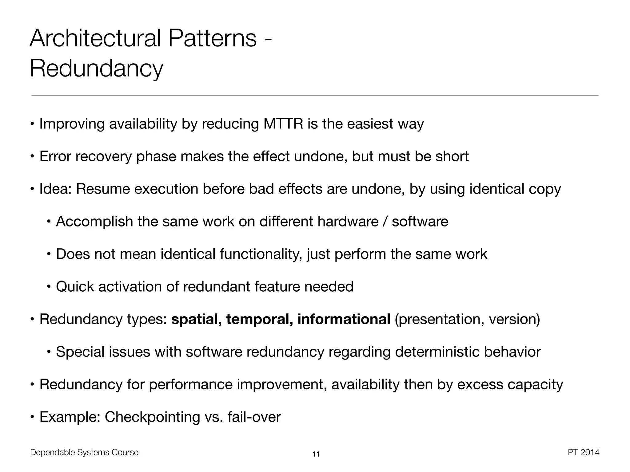 Dependable Systems Course PT 2014
Architectural Patterns -
Redundancy
• Improving availability by reducing MTTR is the easiest way

• Error recovery phase makes the eﬀect undone, but must be short

• Idea: Resume execution before bad eﬀects are undone, by using identical copy

• Accomplish the same work on diﬀerent hardware / software

• Does not mean identical functionality, just perform the same work

• Quick activation of redundant feature needed

• Redundancy types: spatial, temporal, informational (presentation, version)

• Special issues with software redundancy regarding deterministic behavior

• Redundancy for performance improvement, availability then by excess capacity

• Example: Checkpointing vs. fail-over
11
 