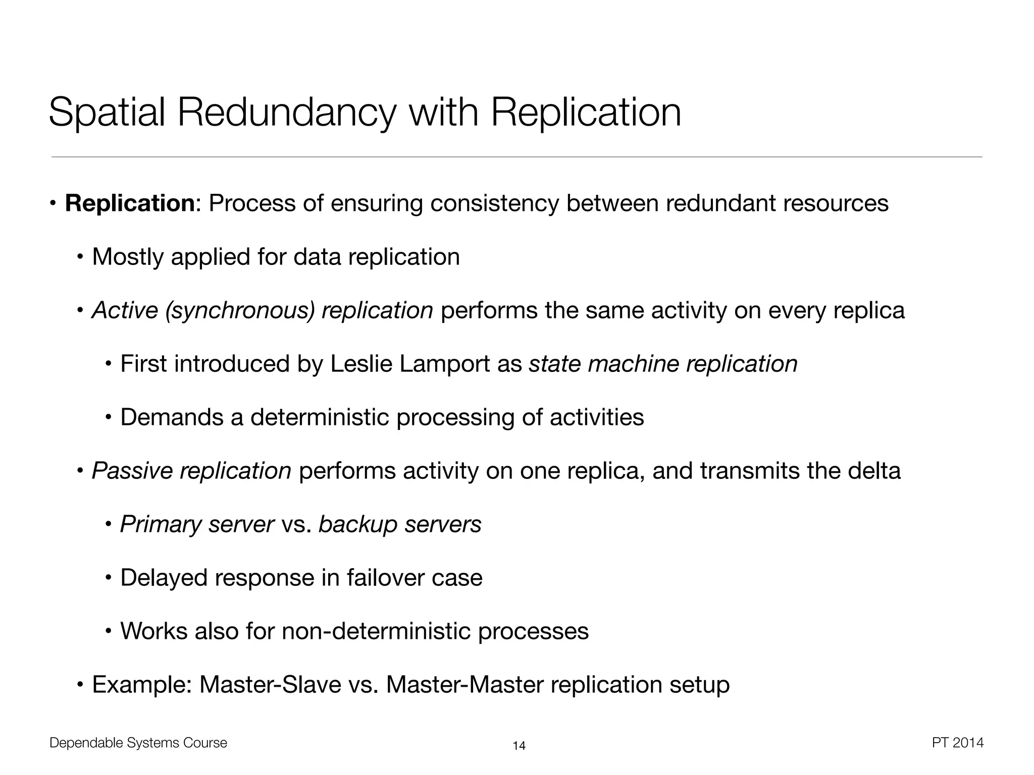 Dependable Systems Course PT 2014
Spatial Redundancy with Replication
• Replication: Process of ensuring consistency between redundant resources

• Mostly applied for data replication

• Active (synchronous) replication performs the same activity on every replica

• First introduced by Leslie Lamport as state machine replication
• Demands a deterministic processing of activities
• Passive replication performs activity on one replica, and transmits the delta

• Primary server vs. backup servers
• Delayed response in failover case

• Works also for non-deterministic processes

• Example: Master-Slave vs. Master-Master replication setup
14
 
