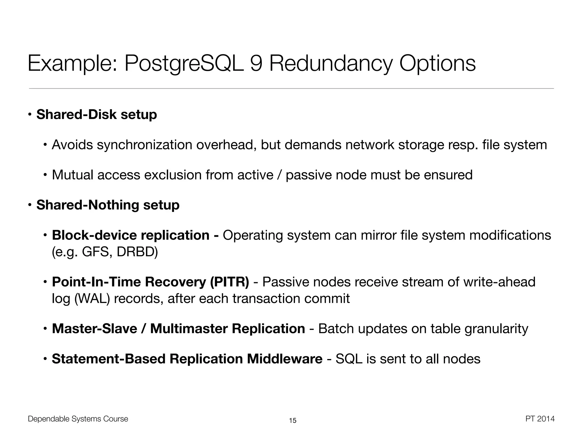 Dependable Systems Course PT 2014
Example: PostgreSQL 9 Redundancy Options
• Shared-Disk setup
• Avoids synchronization overhead, but demands network storage resp. ﬁle system

• Mutual access exclusion from active / passive node must be ensured

• Shared-Nothing setup
• Block-device replication - Operating system can mirror ﬁle system modiﬁcations
(e.g. GFS, DRBD)
• Point-In-Time Recovery (PITR) - Passive nodes receive stream of write-ahead
log (WAL) records, after each transaction commit

• Master-Slave / Multimaster Replication - Batch updates on table granularity

• Statement-Based Replication Middleware - SQL is sent to all nodes
15
 