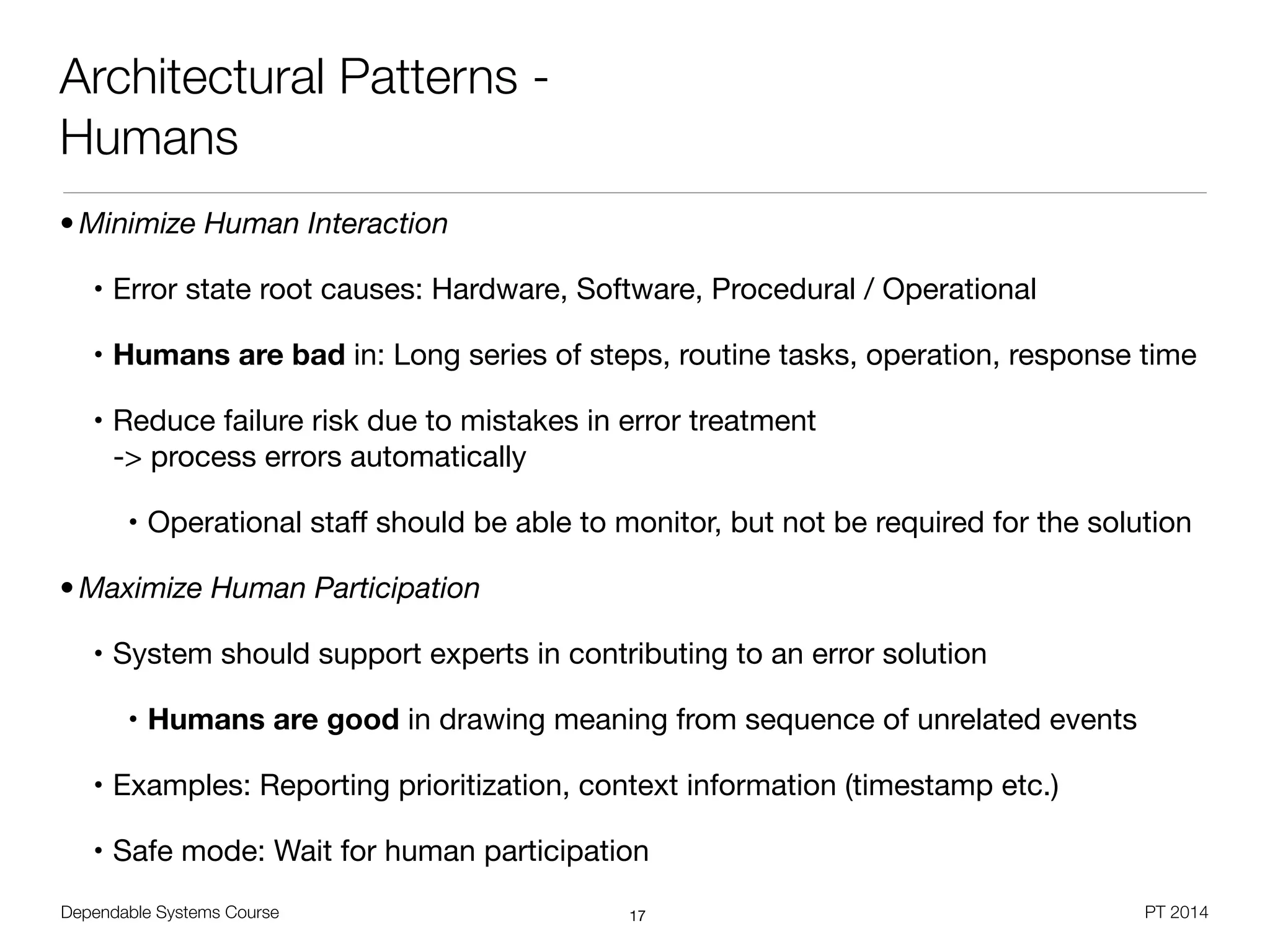 Dependable Systems Course PT 2014
Architectural Patterns -
Humans
• Minimize Human Interaction
• Error state root causes: Hardware, Software, Procedural / Operational

• Humans are bad in: Long series of steps, routine tasks, operation, response time

• Reduce failure risk due to mistakes in error treatment  
-> process errors automatically

• Operational staﬀ should be able to monitor, but not be required for the solution

• Maximize Human Participation
• System should support experts in contributing to an error solution

• Humans are good in drawing meaning from sequence of unrelated events

• Examples: Reporting prioritization, context information (timestamp etc.)

• Safe mode: Wait for human participation
17
 