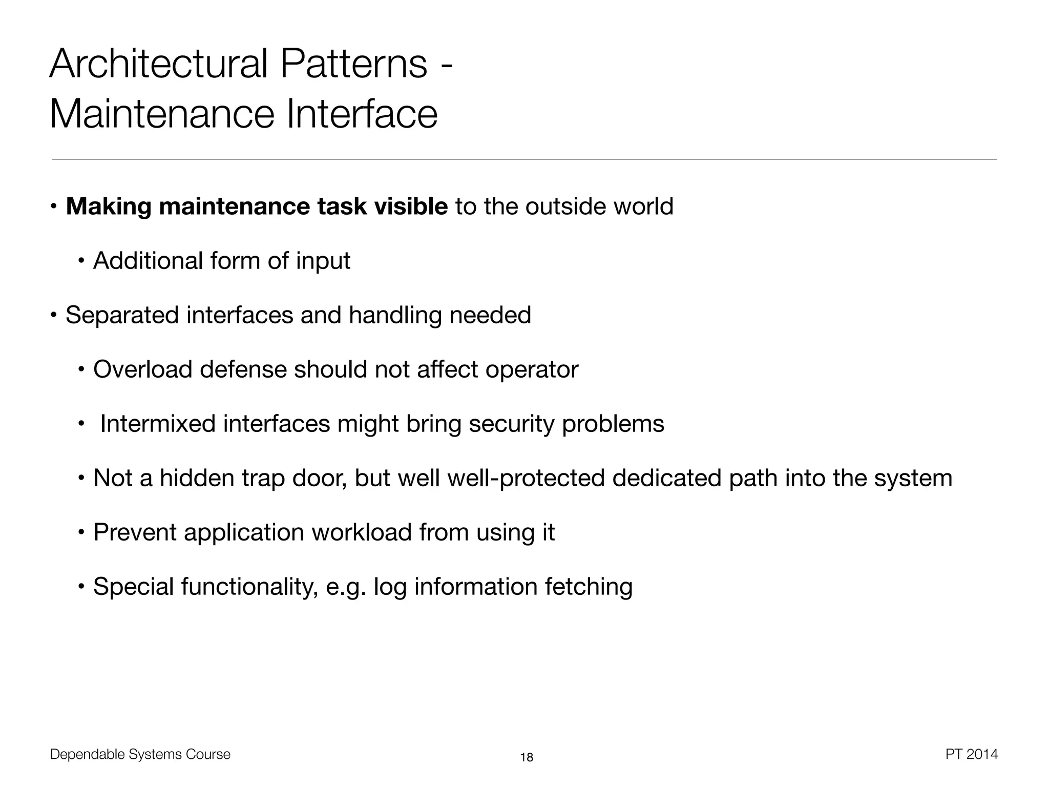 Dependable Systems Course PT 2014
Architectural Patterns -
Maintenance Interface
• Making maintenance task visible to the outside world

• Additional form of input

• Separated interfaces and handling needed

• Overload defense should not aﬀect operator

• Intermixed interfaces might bring security problems

• Not a hidden trap door, but well well-protected dedicated path into the system

• Prevent application workload from using it

• Special functionality, e.g. log information fetching
18
 