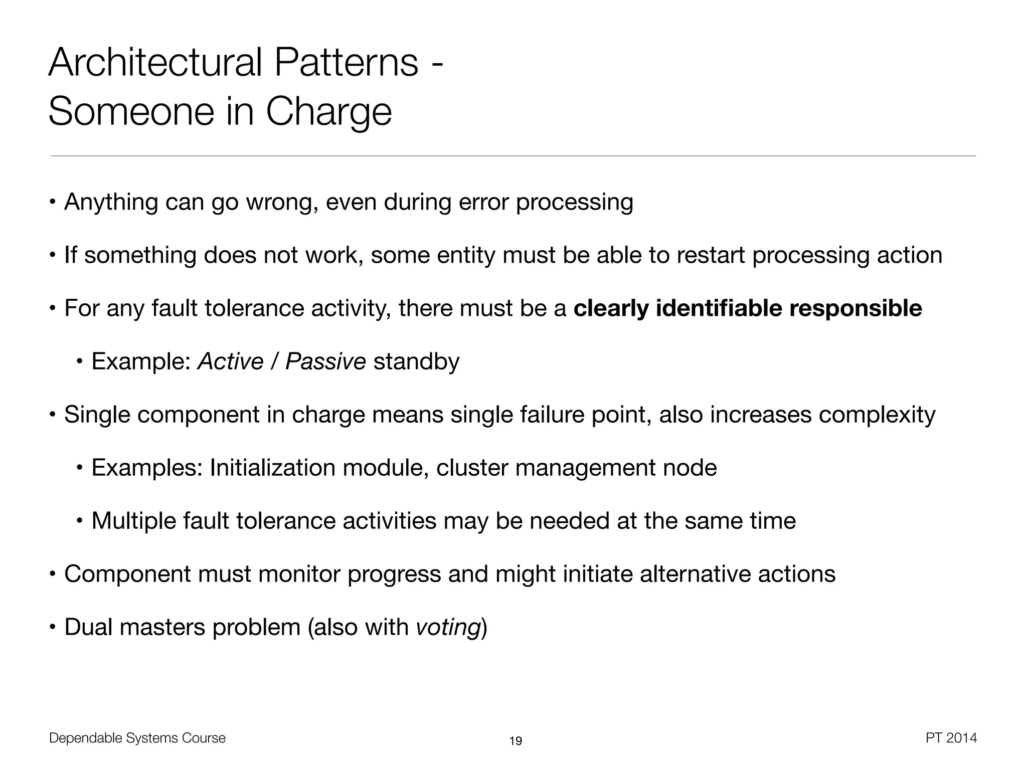 Dependable Systems Course PT 2014
Architectural Patterns -
Someone in Charge
• Anything can go wrong, even during error processing

• If something does not work, some entity must be able to restart processing action

• For any fault tolerance activity, there must be a clearly identiﬁable responsible

• Example: Active / Passive standby

• Single component in charge means single failure point, also increases complexity

• Examples: Initialization module, cluster management node

• Multiple fault tolerance activities may be needed at the same time

• Component must monitor progress and might initiate alternative actions

• Dual masters problem (also with voting)
19
 