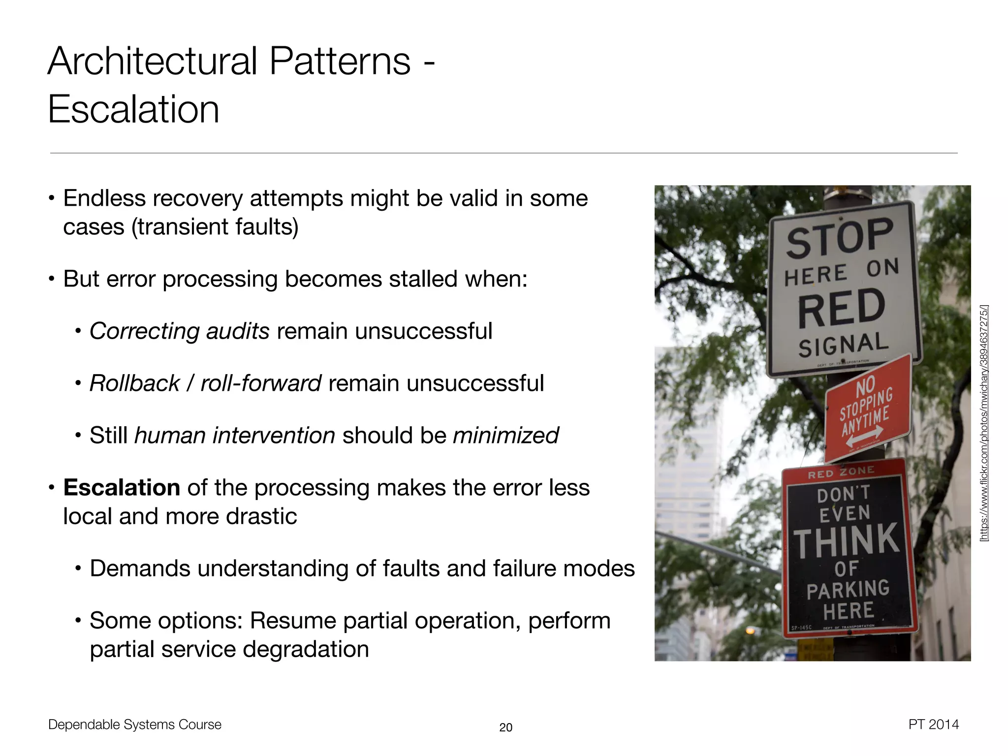 Dependable Systems Course PT 2014
Architectural Patterns -
Escalation
• Endless recovery attempts might be valid in some
cases (transient faults)

• But error processing becomes stalled when:

• Correcting audits remain unsuccessful

• Rollback / roll-forward remain unsuccessful

• Still human intervention should be minimized
• Escalation of the processing makes the error less
local and more drastic

• Demands understanding of faults and failure modes

• Some options: Resume partial operation, perform
partial service degradation
20
[https://www.ﬂickr.com/photos/mwichary/3894637275/]
 
