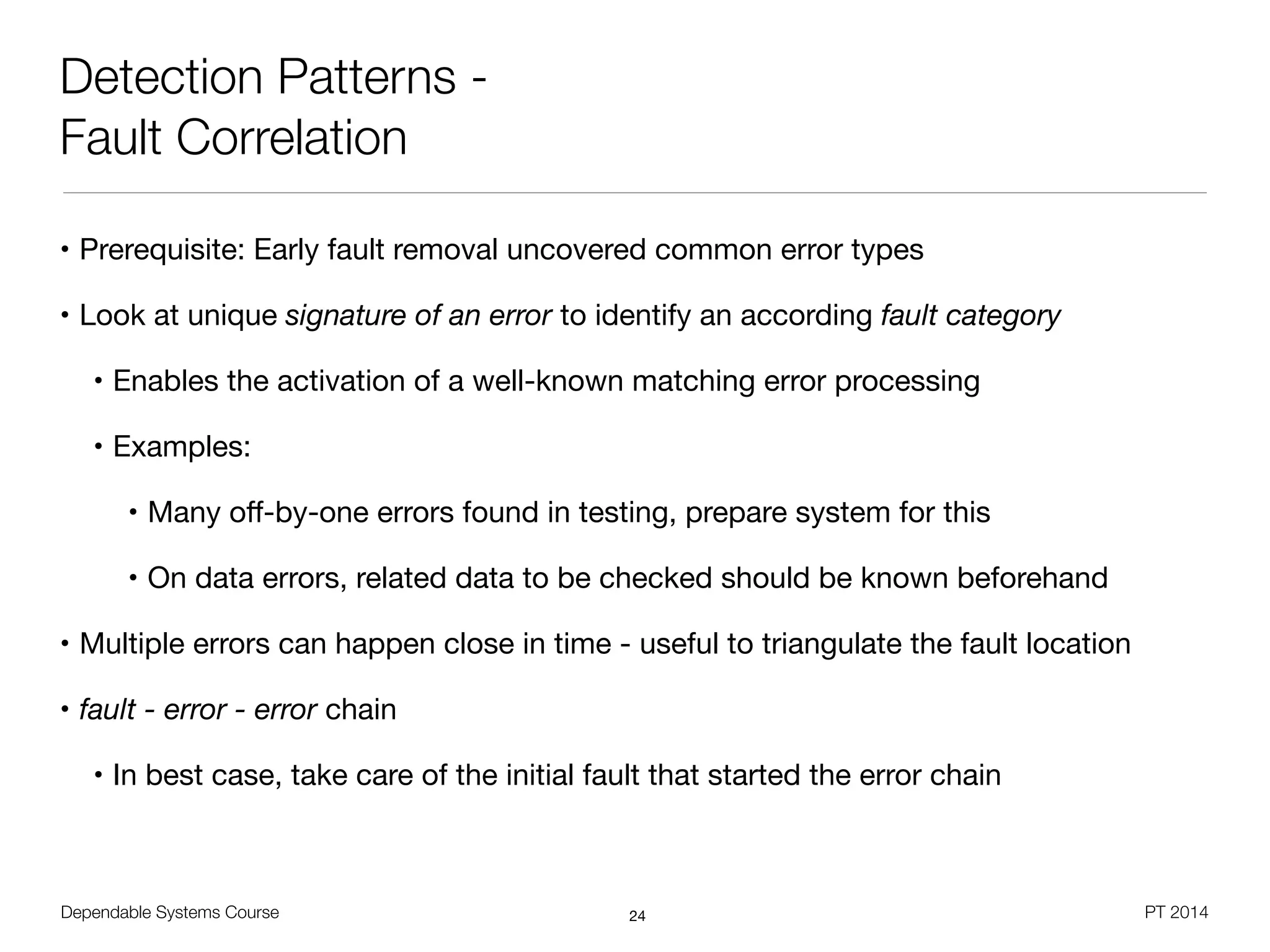 Dependable Systems Course PT 2014
Detection Patterns -
Fault Correlation
• Prerequisite: Early fault removal uncovered common error types

• Look at unique signature of an error to identify an according fault category

• Enables the activation of a well-known matching error processing

• Examples: 

• Many oﬀ-by-one errors found in testing, prepare system for this

• On data errors, related data to be checked should be known beforehand

• Multiple errors can happen close in time - useful to triangulate the fault location

• fault - error - error chain

• In best case, take care of the initial fault that started the error chain
24
 