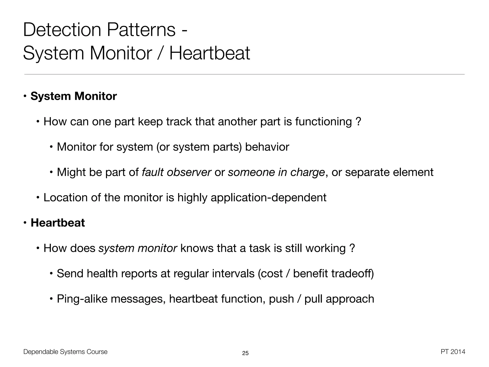 Dependable Systems Course PT 2014
Detection Patterns -
System Monitor / Heartbeat
• System Monitor
• How can one part keep track that another part is functioning ?

• Monitor for system (or system parts) behavior

• Might be part of fault observer or someone in charge, or separate element

• Location of the monitor is highly application-dependent

• Heartbeat
• How does system monitor knows that a task is still working ?

• Send health reports at regular intervals (cost / beneﬁt tradeoﬀ)

• Ping-alike messages, heartbeat function, push / pull approach
25
 