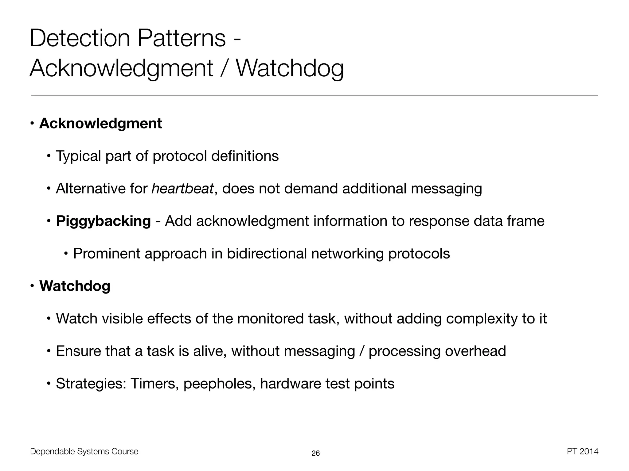 Dependable Systems Course PT 2014
Detection Patterns -
Acknowledgment / Watchdog
• Acknowledgment
• Typical part of protocol deﬁnitions

• Alternative for heartbeat, does not demand additional messaging

• Piggybacking - Add acknowledgment information to response data frame

• Prominent approach in bidirectional networking protocols

• Watchdog
• Watch visible eﬀects of the monitored task, without adding complexity to it

• Ensure that a task is alive, without messaging / processing overhead

• Strategies: Timers, peepholes, hardware test points
26
 