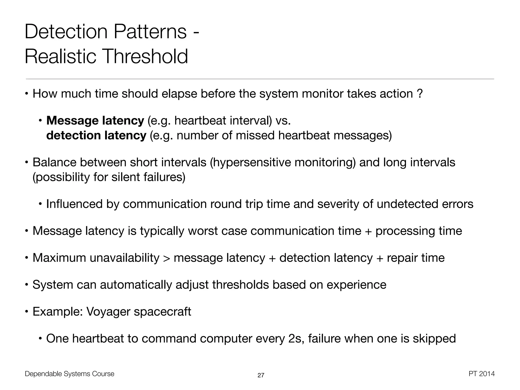 Dependable Systems Course PT 2014
Detection Patterns -
Realistic Threshold
• How much time should elapse before the system monitor takes action ?

• Message latency (e.g. heartbeat interval) vs.  
detection latency (e.g. number of missed heartbeat messages)

• Balance between short intervals (hypersensitive monitoring) and long intervals  
(possibility for silent failures)

• Inﬂuenced by communication round trip time and severity of undetected errors

• Message latency is typically worst case communication time + processing time

• Maximum unavailability > message latency + detection latency + repair time

• System can automatically adjust thresholds based on experience

• Example: Voyager spacecraft 

• One heartbeat to command computer every 2s, failure when one is skipped
27
 