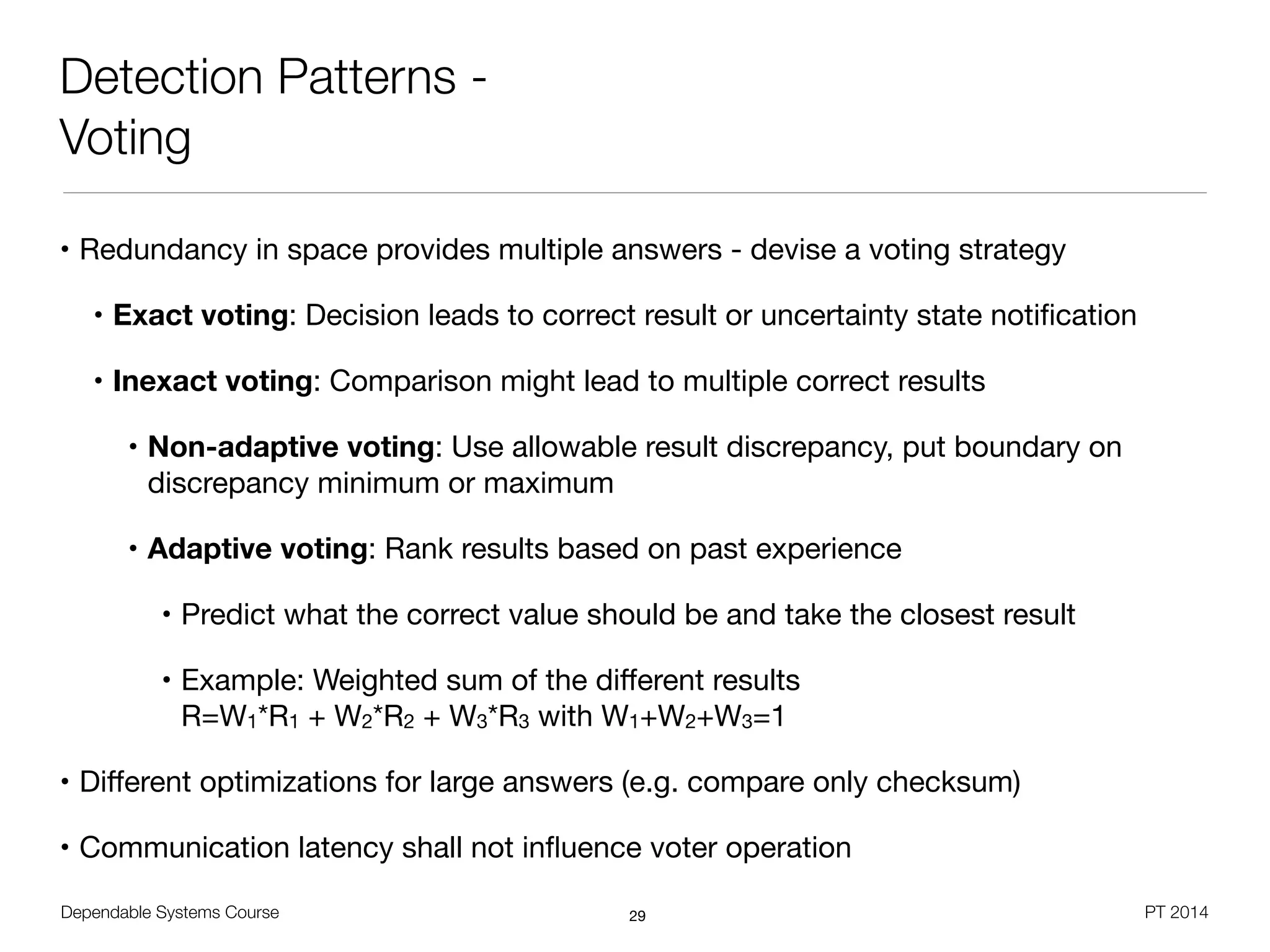Dependable Systems Course PT 2014
Detection Patterns -
Voting
• Redundancy in space provides multiple answers - devise a voting strategy

• Exact voting: Decision leads to correct result or uncertainty state notiﬁcation

• Inexact voting: Comparison might lead to multiple correct results

• Non-adaptive voting: Use allowable result discrepancy, put boundary on
discrepancy minimum or maximum 

• Adaptive voting: Rank results based on past experience

• Predict what the correct value should be and take the closest result

• Example: Weighted sum of the diﬀerent results 
R=W1*R1 + W2*R2 + W3*R3 with W1+W2+W3=1

• Diﬀerent optimizations for large answers (e.g. compare only checksum)

• Communication latency shall not inﬂuence voter operation
29
 