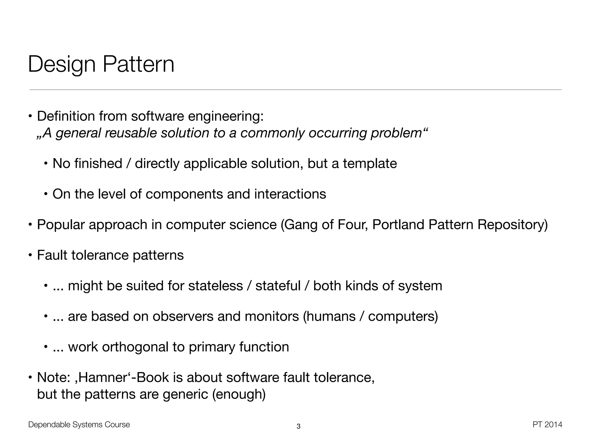 Dependable Systems Course PT 2014
Design Pattern
• Deﬁnition from software engineering: 
„A general reusable solution to a commonly occurring problem“

• No ﬁnished / directly applicable solution, but a template

• On the level of components and interactions

• Popular approach in computer science (Gang of Four, Portland Pattern Repository)

• Fault tolerance patterns

• ... might be suited for stateless / stateful / both kinds of system

• ... are based on observers and monitors (humans / computers)

• ... work orthogonal to primary function

• Note: ,Hamner‘-Book is about software fault tolerance,  
but the patterns are generic (enough)
3
 