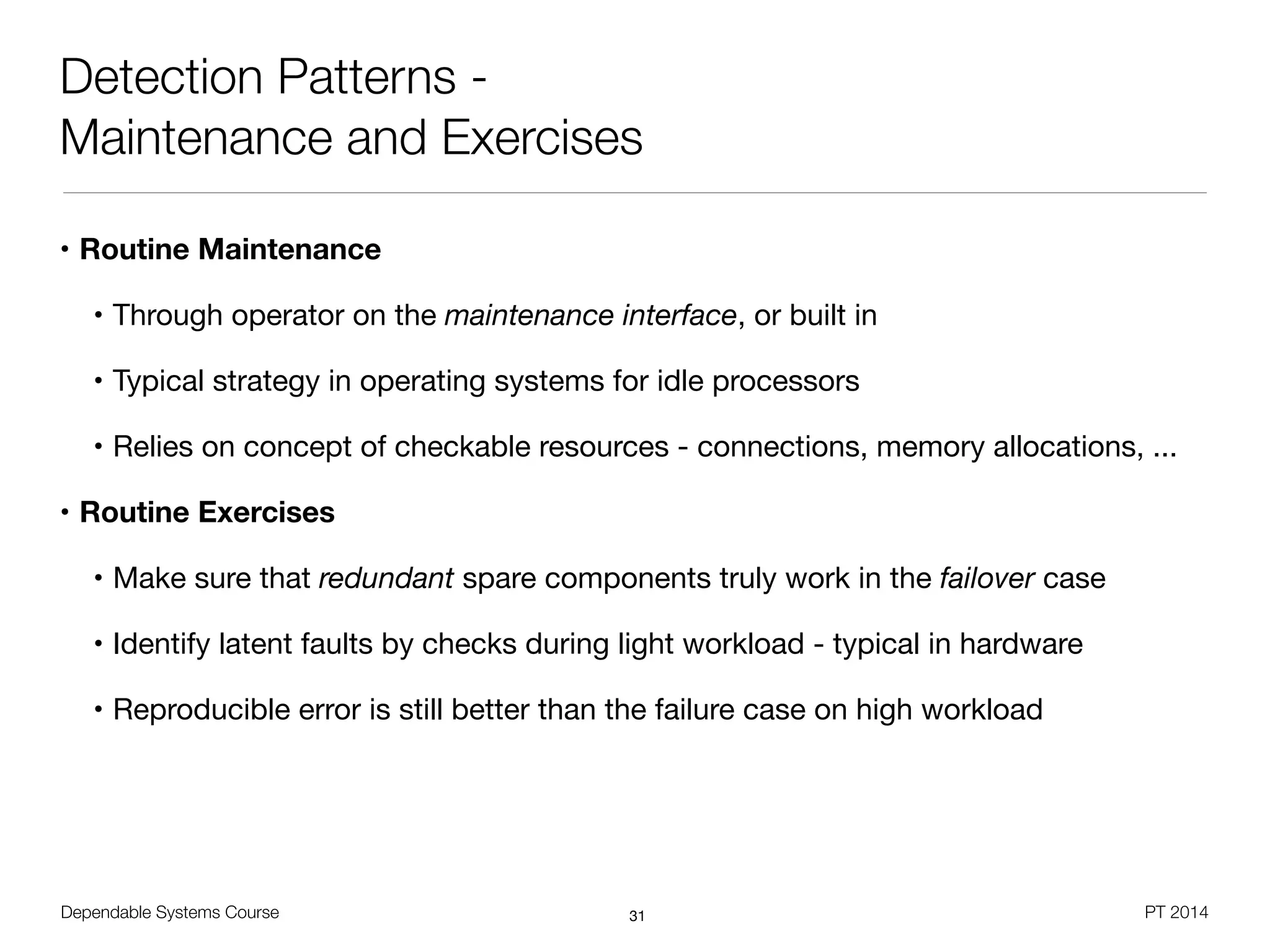 Dependable Systems Course PT 2014
Detection Patterns -
Maintenance and Exercises
• Routine Maintenance
• Through operator on the maintenance interface, or built in

• Typical strategy in operating systems for idle processors

• Relies on concept of checkable resources - connections, memory allocations, ...

• Routine Exercises

• Make sure that redundant spare components truly work in the failover case

• Identify latent faults by checks during light workload - typical in hardware

• Reproducible error is still better than the failure case on high workload
31
 