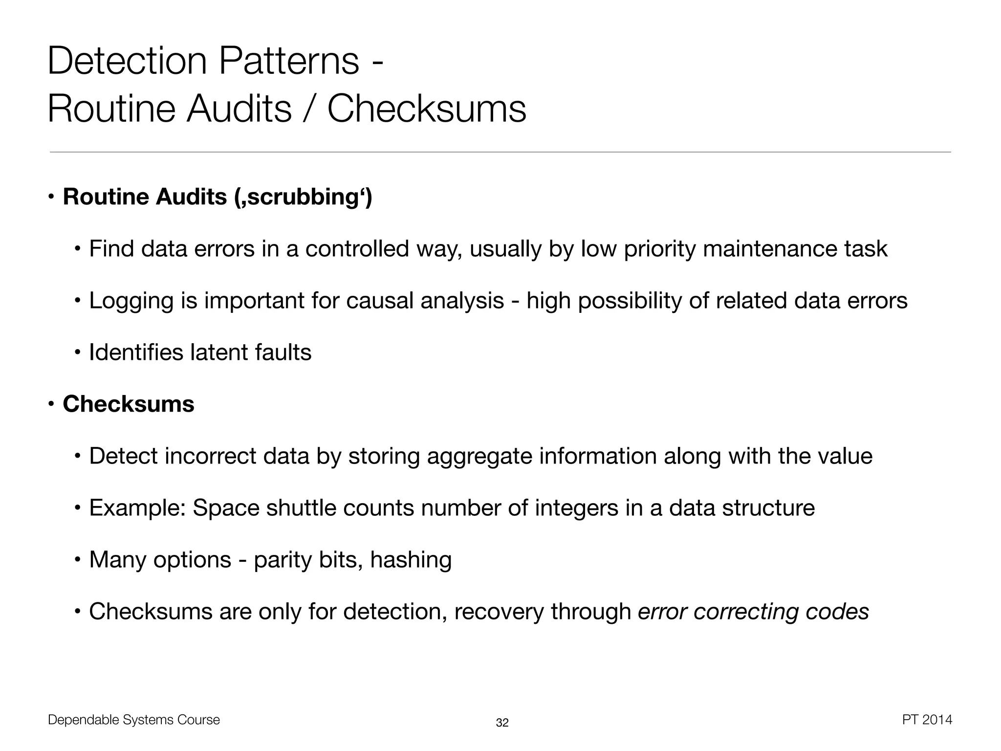 Dependable Systems Course PT 2014
Detection Patterns -
Routine Audits / Checksums
• Routine Audits (,scrubbing‘)
• Find data errors in a controlled way, usually by low priority maintenance task

• Logging is important for causal analysis - high possibility of related data errors

• Identiﬁes latent faults

• Checksums
• Detect incorrect data by storing aggregate information along with the value

• Example: Space shuttle counts number of integers in a data structure

• Many options - parity bits, hashing

• Checksums are only for detection, recovery through error correcting codes
32
 