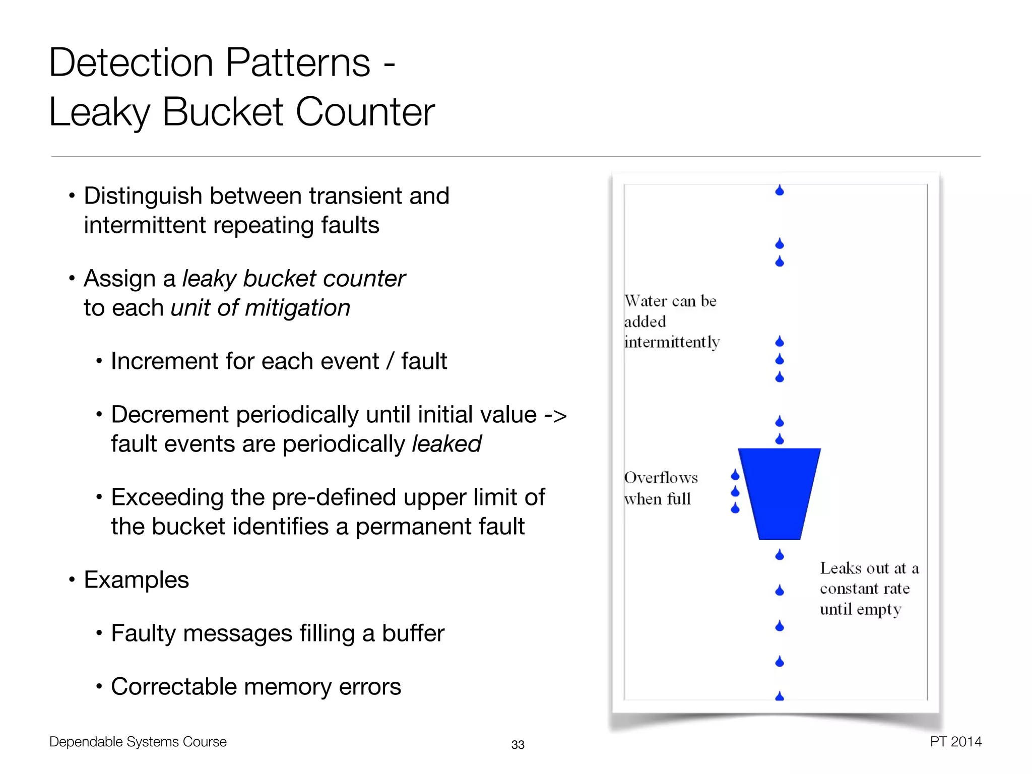 Dependable Systems Course PT 2014
Detection Patterns -
Leaky Bucket Counter
• Distinguish between transient and
intermittent repeating faults

• Assign a leaky bucket counter  
to each unit of mitigation

• Increment for each event / fault

• Decrement periodically until initial value ->  
fault events are periodically leaked

• Exceeding the pre-deﬁned upper limit of
the bucket identiﬁes a permanent fault

• Examples

• Faulty messages ﬁlling a buﬀer

• Correctable memory errors
33
 