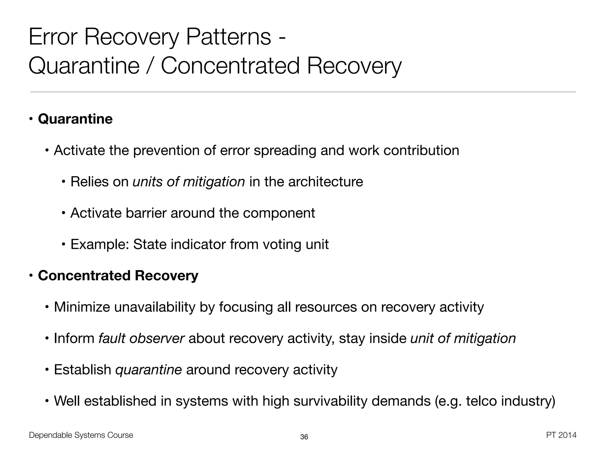 Dependable Systems Course PT 2014
Error Recovery Patterns -
Quarantine / Concentrated Recovery
• Quarantine
• Activate the prevention of error spreading and work contribution

• Relies on units of mitigation in the architecture

• Activate barrier around the component

• Example: State indicator from voting unit

• Concentrated Recovery
• Minimize unavailability by focusing all resources on recovery activity

• Inform fault observer about recovery activity, stay inside unit of mitigation
• Establish quarantine around recovery activity

• Well established in systems with high survivability demands (e.g. telco industry)
36
 