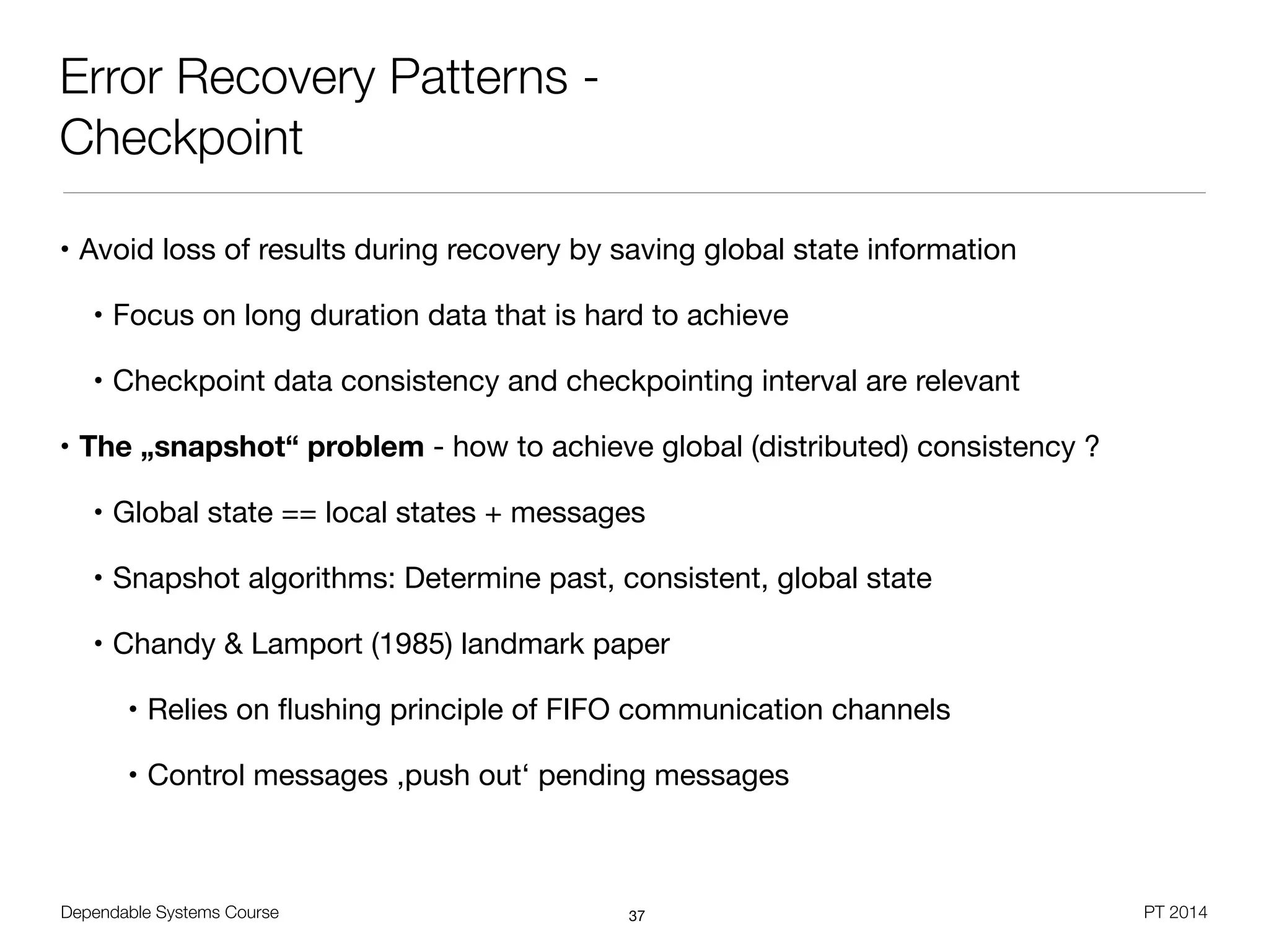 Dependable Systems Course PT 2014
Error Recovery Patterns -
Checkpoint
• Avoid loss of results during recovery by saving global state information

• Focus on long duration data that is hard to achieve

• Checkpoint data consistency and checkpointing interval are relevant

• The „snapshot“ problem - how to achieve global (distributed) consistency ?

• Global state == local states + messages

• Snapshot algorithms: Determine past, consistent, global state

• Chandy & Lamport (1985) landmark paper

• Relies on ﬂushing principle of FIFO communication channels

• Control messages ,push out‘ pending messages
37
 