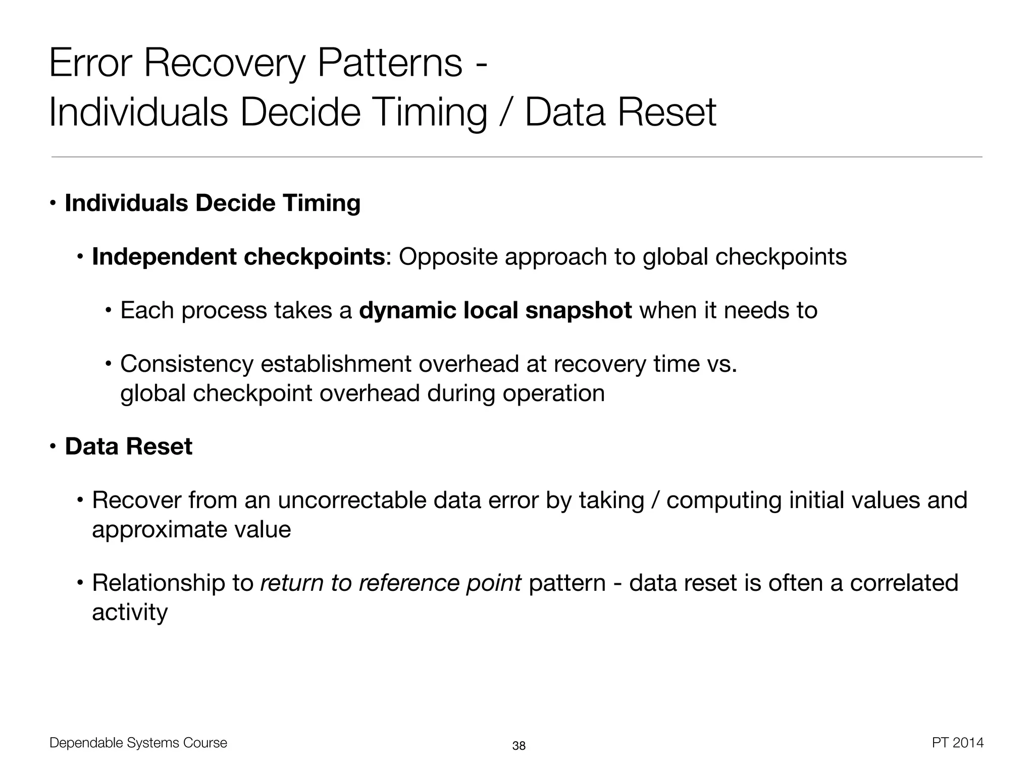 Dependable Systems Course PT 2014
Error Recovery Patterns -
Individuals Decide Timing / Data Reset
• Individuals Decide Timing
• Independent checkpoints: Opposite approach to global checkpoints

• Each process takes a dynamic local snapshot when it needs to

• Consistency establishment overhead at recovery time vs.  
global checkpoint overhead during operation

• Data Reset
• Recover from an uncorrectable data error by taking / computing initial values and
approximate value

• Relationship to return to reference point pattern - data reset is often a correlated
activity
38
 