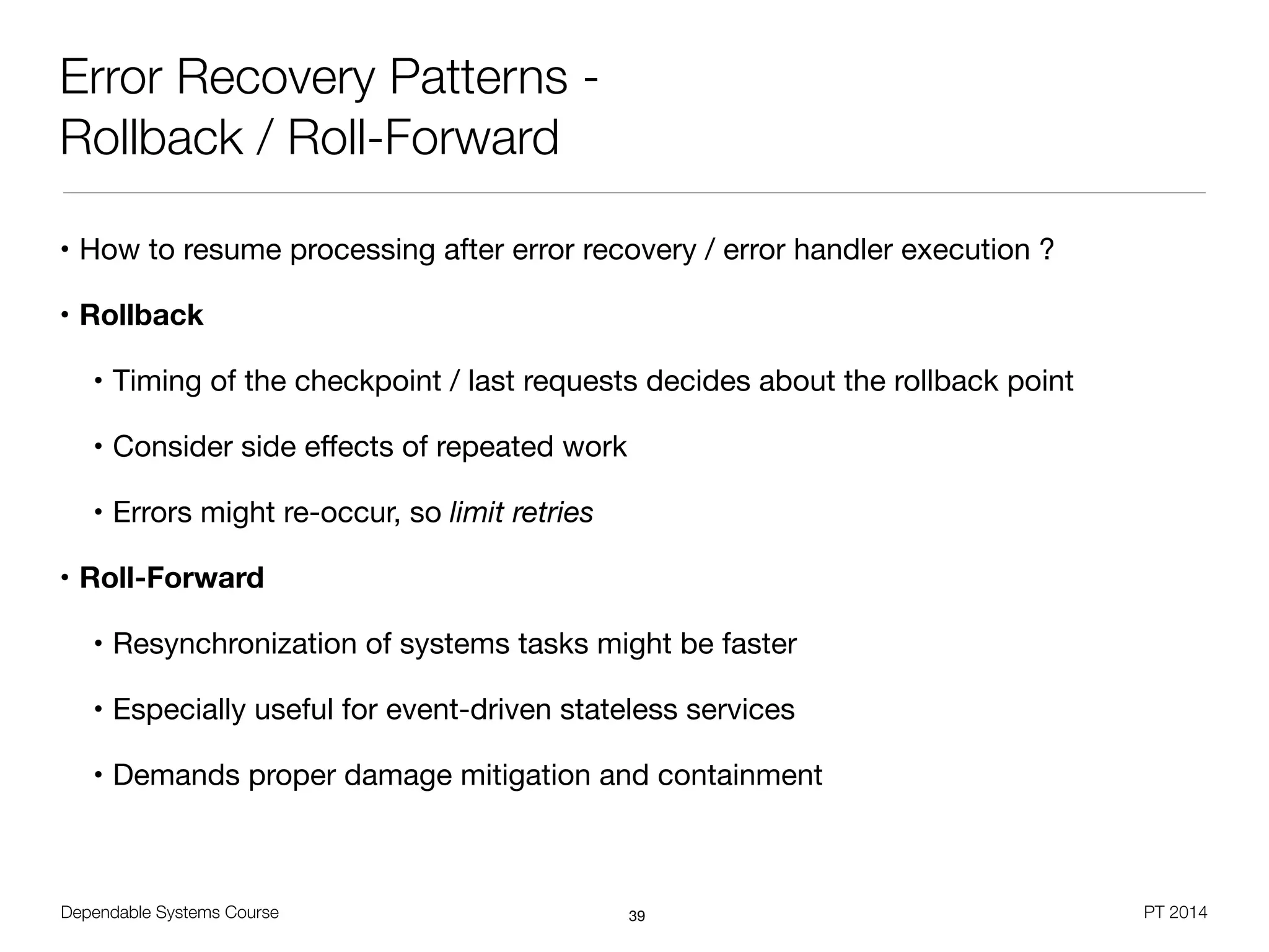 Dependable Systems Course PT 2014
Error Recovery Patterns -
Rollback / Roll-Forward
• How to resume processing after error recovery / error handler execution ?

• Rollback
• Timing of the checkpoint / last requests decides about the rollback point

• Consider side eﬀects of repeated work

• Errors might re-occur, so limit retries
• Roll-Forward
• Resynchronization of systems tasks might be faster

• Especially useful for event-driven stateless services

• Demands proper damage mitigation and containment
39
 